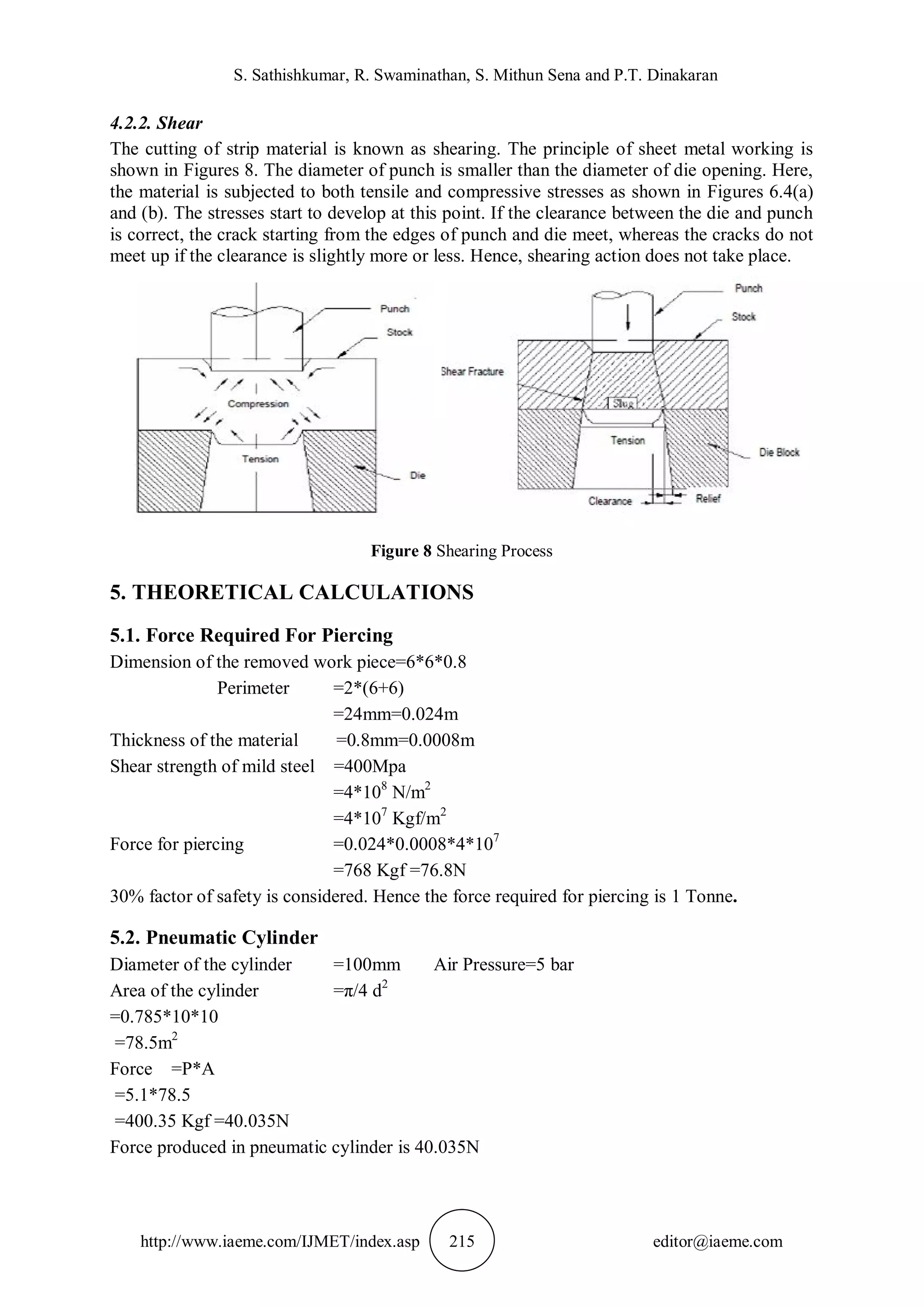 S. Sathishkumar, R. Swaminathan, S. Mithun Sena and P.T. Dinakaran
http://www.iaeme.com/IJMET/index.asp 215 editor@iaeme.com
4.2.2. Shear
The cutting of strip material is known as shearing. The principle of sheet metal working is
shown in Figures 8. The diameter of punch is smaller than the diameter of die opening. Here,
the material is subjected to both tensile and compressive stresses as shown in Figures 6.4(a)
and (b). The stresses start to develop at this point. If the clearance between the die and punch
is correct, the crack starting from the edges of punch and die meet, whereas the cracks do not
meet up if the clearance is slightly more or less. Hence, shearing action does not take place.
Figure 8 Shearing Process
5. THEORETICAL CALCULATIONS
5.1. Force Required For Piercing
Dimension of the removed work piece=6*6*0.8
Perimeter =2*(6+6)
=24mm=0.024m
Thickness of the material =0.8mm=0.0008m
Shear strength of mild steel =400Mpa
=4*108
N/m2
=4*107
Kgf/m2
Force for piercing =0.024*0.0008*4*107
=768 Kgf =76.8N
30% factor of safety is considered. Hence the force required for piercing is 1 Tonne.
5.2. Pneumatic Cylinder
Diameter of the cylinder =100mm Air Pressure=5 bar
Area of the cylinder =π/4 d2
=0.785*10*10
=78.5m2
Force =P*A
=5.1*78.5
=400.35 Kgf =40.035N
Force produced in pneumatic cylinder is 40.035N
 