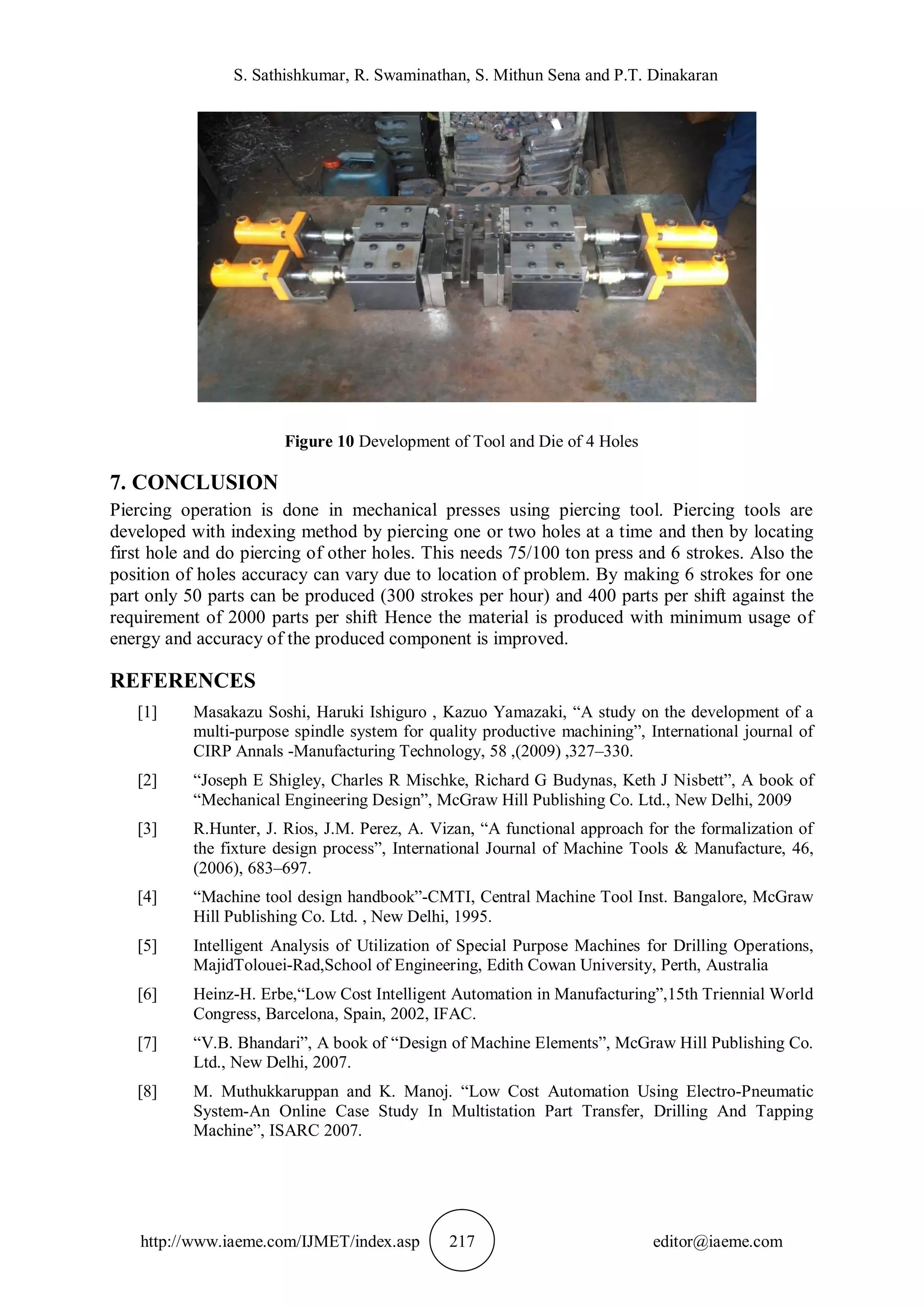 S. Sathishkumar, R. Swaminathan, S. Mithun Sena and P.T. Dinakaran
http://www.iaeme.com/IJMET/index.asp 217 editor@iaeme.com
Figure 10 Development of Tool and Die of 4 Holes
7. CONCLUSION
Piercing operation is done in mechanical presses using piercing tool. Piercing tools are
developed with indexing method by piercing one or two holes at a time and then by locating
first hole and do piercing of other holes. This needs 75/100 ton press and 6 strokes. Also the
position of holes accuracy can vary due to location of problem. By making 6 strokes for one
part only 50 parts can be produced (300 strokes per hour) and 400 parts per shift against the
requirement of 2000 parts per shift Hence the material is produced with minimum usage of
energy and accuracy of the produced component is improved.
REFERENCES
[1] Masakazu Soshi, Haruki Ishiguro , Kazuo Yamazaki, “A study on the development of a
multi-purpose spindle system for quality productive machining”, International journal of
CIRP Annals -Manufacturing Technology, 58 ,(2009) ,327–330.
[2] “Joseph E Shigley, Charles R Mischke, Richard G Budynas, Keth J Nisbett”, A book of
“Mechanical Engineering Design”, McGraw Hill Publishing Co. Ltd., New Delhi, 2009
[3] R.Hunter, J. Rios, J.M. Perez, A. Vizan, “A functional approach for the formalization of
the fixture design process”, International Journal of Machine Tools & Manufacture, 46,
(2006), 683–697.
[4] “Machine tool design handbook”-CMTI, Central Machine Tool Inst. Bangalore, McGraw
Hill Publishing Co. Ltd. , New Delhi, 1995.
[5] Intelligent Analysis of Utilization of Special Purpose Machines for Drilling Operations,
MajidTolouei-Rad,School of Engineering, Edith Cowan University, Perth, Australia
[6] Heinz-H. Erbe,“Low Cost Intelligent Automation in Manufacturing”,15th Triennial World
Congress, Barcelona, Spain, 2002, IFAC.
[7] “V.B. Bhandari”, A book of “Design of Machine Elements”, McGraw Hill Publishing Co.
Ltd., New Delhi, 2007.
[8] M. Muthukkaruppan and K. Manoj. “Low Cost Automation Using Electro-Pneumatic
System-An Online Case Study In Multistation Part Transfer, Drilling And Tapping
Machine”, ISARC 2007.
 