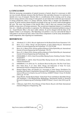 Shweta Matey, Deep R Prajapati, Kunjan Shinde, Abhishek Mhaske and Aniket Prabhu
http://www.iaeme.com/IJMET/index.asp 253 editor@iaeme.com
6. CONCLUSION
With the increasing consumption of natural resources of petrol, diesel it is necessary to shift
our way towards alternate resources like the Electric bike and others because it is necessary to
identify new way of transport. Electric bike is a modification of the existing cycle by using
electric energy and also solar energy if solar panels are provided, that would sum up to increase
in energy production. Since it is energy efficient, electric bike is cheaper and affordable to
anyone. It can be used for shorter distances by people of any age. It can be contrived throughout
the year. The most vital feature of the electric bike is that it does not consume fossil fuels
thereby saving crores of foreign currencies. The second most important feature is it is pollution
free, eco – friendly and noiseless in operation. For offsetting environmental pollution using of
on – board Electric Bike is the most viable solution. It can be charged with the help of AC
adapter if there is an emergency. The Operating cost per/km is very less and with the help of
solar panel it can lessen up more. Since it has fewer components it can be easily dismantled to
small components, thus requiring less maintenance.
REFERENCES
[1] Aikenhead, G. S. (2011). Bicycle Applications for On-Board Solar Power Generation. 9,10.
[2] Barve, D. S. (2016). Design and Development of Solar Hybrid Bicycle. International
Journal of Current Engineering and Technology, 377,378,379,380.
[3] Barve, D. S. (March 2016). Design and Development of Solar Hybrid Bicycle. International
Journal of Current Engineering and Technology, 378,379.
[4] Barve, D. S. (March 2016). Design and Development of Solar Hybrid Bicycle. International
Journal of Current Engineering and Technology, 380.
[5] FOGELBERG, F. (2014). Solar Powered Bike Sharing System. Goteberg, Sweden: Viktoria
Swedish ICT.
[6] FOGELBERG, F. (2014). Solar Powered Bike Sharing System with. Goteborg, sweden:
Viktoria Swedish ICT.
[7] GOODMAN, J. D. (2010, Jan 31). An Electric Boost for Bicyclists. The New York Times.
[8] Prof. Palak Desai, P. D. (June 2016). Design and Fabrication of Solar Tri Cycle.
International Journal of Engineering Sciences & Research, 664.
[9] Hameed Majeed Saber and Deepak Lal, Assessment of Solar Energy Distribution For
Installing Solar Panels Using Remote Sensing & GIS Techniques, International Journal of
Advanced Research in Engineering and Technology (IJARET) Volume 5, Issue 10, October
(2014), pp. 157-164.
[10] Srijan Manish, Jitendra Kumar Rajak, Vishnu Kant Tiwari and Rakesh, Quad Bike Design
And Simulation: A Pre-Manufacturing Methodology, International Journal of Advanced
Research in Engineering and Technology (IJARET)Volume 5, Issue 6, June (2014), pp. 68-
76
[11] T.Bhavani. (April 2015). Novel Design of Solar Electric Bicycle with Pedal. International
Journal & Magazine of Engineering, 108.
View publication stats
View publication stats
 