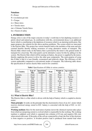 Design and Fabrication of Electric Bike
http://www.iaeme.com/IJMET/index.asp 246 editor@iaeme.com
Notations
P = Power
N = revolution per min
T = Torque
σs = Shear stress
σt = Tensile stress
σut = Ultimate Tensile Stress
fos = Factor of safety
1. INTRODUCTION
Energy crisis is one of the major concerns in today’s world due to fast depleting resources of
petrol, diesel and natural gas. In combination with this, environmental decay is an additional
factor which is contributing to the depletion of resources which is an alarming notification. Our
paper proposes the solution for this above perilous problems. The system which we innovated
is the Electric Bike. This project has various benefits both to the members of the team and also
external benefits thereby making awareness of using alternative modes of transport. The
Electric Bike which works on the battery that is powered by the motor is the general mode of
transport for a local trip. The solar panels can be alternative source for this by adding it to the
system. The Electric bike which will be running on battery, the power is supplied by the motor,
thereby supplying this power to drive the other gear components. The main purpose of using
this E-bike is that it is user friendly, economical and relatively cheap. The efficiency of this
system undeniable compared to conventional modes of transport. The following table shows
the specification of various electric bikes used in few countries:
Table 1 Specifications of E-Bike in various countries
Country
Type of
bike
Speed limit
in km/hr
Watt
Weight in
kgs
Age required in
yrs
Australia Pedal 25 250 None None
Canada Hand 32 500 None Various
China P/H 30 200 20 None
Norway Pedal 25 250 None None
Israel Pedal 25 250 30 14
UK Hand 27 250 40 14
Taiwan Hand 25 200 None None
US Hand 25 750 None None
China P/H 30 500 None None
1.1. What is Electric Bike?
The Electric bike is a bike which is driven with the help of battery which is coupled to electric
motor.
Main principle: It works on the principle that the electromotive force of an A.C. motor which
receives electrical energy stored in D.C. battery is converted with the help of D.C. to A.C.
converter.
Working medium: Here for the motivation of prime mover the chemical reaction takes place
from which an energizing current is evolved which is responsible for the working. The working
medium is sulphuric acid which is separated into columns of H ions and negative SO4 ions
when mixed with water. If the poles of the cell are connected by a load, the flow of the electrons
is from negative to positive. A bivalent positive lead is produced from neutral lead when
 
