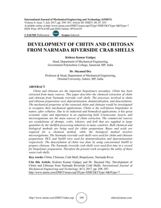 http://www.iaeme.com/
International Journal of Mechanical Engineering and Technology (IJMET)
Volume 8, Issue 7, July
Available online at
ISSN Print: 0976
© IAEME
DEVELOPMENT OF CHITI
FROM NARMADA RIVERSI
ABSTRACT
Chitin and chitosan are the important biopolymers
extracted from many sources. This paper describes the chemical extraction of chitin
and chitosan from Narmada riverside crab shells. The processes involved in chitin
and chitosan preparation were deproteinization, demineralization
The mechanical properties of the extracted chitin and chitosan would be investigated
to recognize their mechanical applications. Chitin is the well
nature, after cellulose. Due to its industrial and biomedical appli
economic value and importance in an engineering field. Crustaceans, insects, and
microorganisms are the main sources of chitin extraction. The commercial sources
are exoskeletons of shrimps, crabs, lobsters, and krill that are supplie
quantities by the shellfish processing industries in many countries. Both chemical and
biological methods are being used for chitin preparation. Bases and acids are
required for a chemical method, while the biological method involves
microorgani
preparation. HCL and NaOH were used for demineralization and deproteinization
respectively. The deacetylation of chitin was done by using concentrated NaOH to
prepare chitosan. The Na
for biopolymer preparation. Therefore the present work recognizes the utility of these
waste crab shells.
Key words:
Cite this Article
Chitin and Chitosan from Narmada Riverside Crab Shells
Mechanical Engineering and Technology
http://www.i
http://www.iaeme.com/
International Journal of Mechanical Engineering and Technology (IJMET)
Volume 8, Issue 7, July
Available online at http://www.iaeme.com/IJME
ISSN Print: 0976-6340 and ISSN Online: 0976
© IAEME Publication
DEVELOPMENT OF CHITI
FROM NARMADA RIVERSI
Professor
ABSTRACT
Chitin and chitosan are the important biopolymers
extracted from many sources. This paper describes the chemical extraction of chitin
and chitosan from Narmada riverside crab shells. The processes involved in chitin
and chitosan preparation were deproteinization, demineralization
The mechanical properties of the extracted chitin and chitosan would be investigated
to recognize their mechanical applications. Chitin is the well
nature, after cellulose. Due to its industrial and biomedical appli
economic value and importance in an engineering field. Crustaceans, insects, and
microorganisms are the main sources of chitin extraction. The commercial sources
are exoskeletons of shrimps, crabs, lobsters, and krill that are supplie
quantities by the shellfish processing industries in many countries. Both chemical and
biological methods are being used for chitin preparation. Bases and acids are
required for a chemical method, while the biological method involves
microorganisms. The Narmada riverside crab shells were used for chitin and chitosan
preparation. HCL and NaOH were used for demineralization and deproteinization
respectively. The deacetylation of chitin was done by using concentrated NaOH to
prepare chitosan. The Na
for biopolymer preparation. Therefore the present work recognizes the utility of these
waste crab shells.
Key words: Chitin, Chitosan, Crab Shell, Biopolymer, Narmada River
Cite this Article
Chitin and Chitosan from Narmada Riverside Crab Shells
Mechanical Engineering and Technology
http://www.iaeme.com/IJME
http://www.iaeme.com/IJMET/index.
International Journal of Mechanical Engineering and Technology (IJMET)
Volume 8, Issue 7, July 2017, pp.
http://www.iaeme.com/IJME
6340 and ISSN Online: 0976
Publication
DEVELOPMENT OF CHITI
FROM NARMADA RIVERSI
Head, Depart
Government Polytechnic College, Sanawad, MP, India
Professor & Head,
Oriental University, Indore, MP, India
Chitin and chitosan are the important biopolymers
extracted from many sources. This paper describes the chemical extraction of chitin
and chitosan from Narmada riverside crab shells. The processes involved in chitin
and chitosan preparation were deproteinization, demineralization
The mechanical properties of the extracted chitin and chitosan would be investigated
to recognize their mechanical applications. Chitin is the well
nature, after cellulose. Due to its industrial and biomedical appli
economic value and importance in an engineering field. Crustaceans, insects, and
microorganisms are the main sources of chitin extraction. The commercial sources
are exoskeletons of shrimps, crabs, lobsters, and krill that are supplie
quantities by the shellfish processing industries in many countries. Both chemical and
biological methods are being used for chitin preparation. Bases and acids are
required for a chemical method, while the biological method involves
sms. The Narmada riverside crab shells were used for chitin and chitosan
preparation. HCL and NaOH were used for demineralization and deproteinization
respectively. The deacetylation of chitin was done by using concentrated NaOH to
prepare chitosan. The Narmada riverside crab shells were used first time in a record
for biopolymer preparation. Therefore the present work recognizes the utility of these
waste crab shells.
Chitin, Chitosan, Crab Shell, Biopolymer, Narmada River
Cite this Article: Kishore Kumar Gadgey and Dr. Shyamal Dey
Chitin and Chitosan from Narmada Riverside Crab Shells
Mechanical Engineering and Technology
aeme.com/IJME
IJMET/index.asp
International Journal of Mechanical Engineering and Technology (IJMET)
2017, pp. 298–307, Article ID: IJM
http://www.iaeme.com/IJME
6340 and ISSN Online: 0976
Scopus Indexed
DEVELOPMENT OF CHITI
FROM NARMADA RIVERSI
Kishore Kumar Gadgey
Head, Department of Mechanical Engineering,
Government Polytechnic College, Sanawad, MP, India
Dr. Shyamal Dey
& Head, Department of Mechanical Engineering,
Oriental University, Indore, MP, India
Chitin and chitosan are the important biopolymers
extracted from many sources. This paper describes the chemical extraction of chitin
and chitosan from Narmada riverside crab shells. The processes involved in chitin
and chitosan preparation were deproteinization, demineralization
The mechanical properties of the extracted chitin and chitosan would be investigated
to recognize their mechanical applications. Chitin is the well
nature, after cellulose. Due to its industrial and biomedical appli
economic value and importance in an engineering field. Crustaceans, insects, and
microorganisms are the main sources of chitin extraction. The commercial sources
are exoskeletons of shrimps, crabs, lobsters, and krill that are supplie
quantities by the shellfish processing industries in many countries. Both chemical and
biological methods are being used for chitin preparation. Bases and acids are
required for a chemical method, while the biological method involves
sms. The Narmada riverside crab shells were used for chitin and chitosan
preparation. HCL and NaOH were used for demineralization and deproteinization
respectively. The deacetylation of chitin was done by using concentrated NaOH to
rmada riverside crab shells were used first time in a record
for biopolymer preparation. Therefore the present work recognizes the utility of these
Chitin, Chitosan, Crab Shell, Biopolymer, Narmada River
ishore Kumar Gadgey and Dr. Shyamal Dey
Chitin and Chitosan from Narmada Riverside Crab Shells
Mechanical Engineering and Technology
aeme.com/IJMET/issues.asp?JType=IJMET&VType
asp 298
International Journal of Mechanical Engineering and Technology (IJMET)
Article ID: IJM
http://www.iaeme.com/IJMET/issues.asp?JType=IJME
6340 and ISSN Online: 0976-6359
Indexed
DEVELOPMENT OF CHITI
FROM NARMADA RIVERSI
Kishore Kumar Gadgey
ment of Mechanical Engineering,
Government Polytechnic College, Sanawad, MP, India
Dr. Shyamal Dey
Department of Mechanical Engineering,
Oriental University, Indore, MP, India
Chitin and chitosan are the important biopolymers
extracted from many sources. This paper describes the chemical extraction of chitin
and chitosan from Narmada riverside crab shells. The processes involved in chitin
and chitosan preparation were deproteinization, demineralization
The mechanical properties of the extracted chitin and chitosan would be investigated
to recognize their mechanical applications. Chitin is the well
nature, after cellulose. Due to its industrial and biomedical appli
economic value and importance in an engineering field. Crustaceans, insects, and
microorganisms are the main sources of chitin extraction. The commercial sources
are exoskeletons of shrimps, crabs, lobsters, and krill that are supplie
quantities by the shellfish processing industries in many countries. Both chemical and
biological methods are being used for chitin preparation. Bases and acids are
required for a chemical method, while the biological method involves
sms. The Narmada riverside crab shells were used for chitin and chitosan
preparation. HCL and NaOH were used for demineralization and deproteinization
respectively. The deacetylation of chitin was done by using concentrated NaOH to
rmada riverside crab shells were used first time in a record
for biopolymer preparation. Therefore the present work recognizes the utility of these
Chitin, Chitosan, Crab Shell, Biopolymer, Narmada River
ishore Kumar Gadgey and Dr. Shyamal Dey
Chitin and Chitosan from Narmada Riverside Crab Shells
Mechanical Engineering and Technology, 8(7), 2017, pp. 298
asp?JType=IJMET&VType
International Journal of Mechanical Engineering and Technology (IJMET)
Article ID: IJMET_08_07_035
asp?JType=IJME
DEVELOPMENT OF CHITIN AND CHITOSAN
FROM NARMADA RIVERSIDE CRAB SHELL
Kishore Kumar Gadgey
ment of Mechanical Engineering,
Government Polytechnic College, Sanawad, MP, India
Dr. Shyamal Dey
Department of Mechanical Engineering,
Oriental University, Indore, MP, India
Chitin and chitosan are the important biopolymers nowadays. Chitin has been
extracted from many sources. This paper describes the chemical extraction of chitin
and chitosan from Narmada riverside crab shells. The processes involved in chitin
and chitosan preparation were deproteinization, demineralization
The mechanical properties of the extracted chitin and chitosan would be investigated
to recognize their mechanical applications. Chitin is the well
nature, after cellulose. Due to its industrial and biomedical appli
economic value and importance in an engineering field. Crustaceans, insects, and
microorganisms are the main sources of chitin extraction. The commercial sources
are exoskeletons of shrimps, crabs, lobsters, and krill that are supplie
quantities by the shellfish processing industries in many countries. Both chemical and
biological methods are being used for chitin preparation. Bases and acids are
required for a chemical method, while the biological method involves
sms. The Narmada riverside crab shells were used for chitin and chitosan
preparation. HCL and NaOH were used for demineralization and deproteinization
respectively. The deacetylation of chitin was done by using concentrated NaOH to
rmada riverside crab shells were used first time in a record
for biopolymer preparation. Therefore the present work recognizes the utility of these
Chitin, Chitosan, Crab Shell, Biopolymer, Narmada River
ishore Kumar Gadgey and Dr. Shyamal Dey
Chitin and Chitosan from Narmada Riverside Crab Shells
, 8(7), 2017, pp. 298
asp?JType=IJMET&VType
editor@iaeme.com
International Journal of Mechanical Engineering and Technology (IJMET)
07_035
asp?JType=IJMET&VType=8&IType=7
N AND CHITOSAN
DE CRAB SHELL
ment of Mechanical Engineering,
Government Polytechnic College, Sanawad, MP, India
Department of Mechanical Engineering,
Oriental University, Indore, MP, India
nowadays. Chitin has been
extracted from many sources. This paper describes the chemical extraction of chitin
and chitosan from Narmada riverside crab shells. The processes involved in chitin
and chitosan preparation were deproteinization, demineralization, and deacetylation.
The mechanical properties of the extracted chitin and chitosan would be investigated
to recognize their mechanical applications. Chitin is the well-known biopolymer in
nature, after cellulose. Due to its industrial and biomedical applications, it has great
economic value and importance in an engineering field. Crustaceans, insects, and
microorganisms are the main sources of chitin extraction. The commercial sources
are exoskeletons of shrimps, crabs, lobsters, and krill that are supplie
quantities by the shellfish processing industries in many countries. Both chemical and
biological methods are being used for chitin preparation. Bases and acids are
required for a chemical method, while the biological method involves
sms. The Narmada riverside crab shells were used for chitin and chitosan
preparation. HCL and NaOH were used for demineralization and deproteinization
respectively. The deacetylation of chitin was done by using concentrated NaOH to
rmada riverside crab shells were used first time in a record
for biopolymer preparation. Therefore the present work recognizes the utility of these
Chitin, Chitosan, Crab Shell, Biopolymer, Narmada River
ishore Kumar Gadgey and Dr. Shyamal Dey. Development of
Chitin and Chitosan from Narmada Riverside Crab Shells. International Journal of
, 8(7), 2017, pp. 298–307.
asp?JType=IJMET&VType=8&IType=7
editor@iaeme.com
T&VType=8&IType=7
N AND CHITOSAN
DE CRAB SHELL
Department of Mechanical Engineering,
nowadays. Chitin has been
extracted from many sources. This paper describes the chemical extraction of chitin
and chitosan from Narmada riverside crab shells. The processes involved in chitin
, and deacetylation.
The mechanical properties of the extracted chitin and chitosan would be investigated
known biopolymer in
cations, it has great
economic value and importance in an engineering field. Crustaceans, insects, and
microorganisms are the main sources of chitin extraction. The commercial sources
are exoskeletons of shrimps, crabs, lobsters, and krill that are supplied in large
quantities by the shellfish processing industries in many countries. Both chemical and
biological methods are being used for chitin preparation. Bases and acids are
required for a chemical method, while the biological method involves
sms. The Narmada riverside crab shells were used for chitin and chitosan
preparation. HCL and NaOH were used for demineralization and deproteinization
respectively. The deacetylation of chitin was done by using concentrated NaOH to
rmada riverside crab shells were used first time in a record
for biopolymer preparation. Therefore the present work recognizes the utility of these
Chitin, Chitosan, Crab Shell, Biopolymer, Narmada River.
Development of
International Journal of
=8&IType=7
editor@iaeme.com
T&VType=8&IType=7
N AND CHITOSAN
DE CRAB SHELLS
nowadays. Chitin has been
extracted from many sources. This paper describes the chemical extraction of chitin
and chitosan from Narmada riverside crab shells. The processes involved in chitin
, and deacetylation.
The mechanical properties of the extracted chitin and chitosan would be investigated
known biopolymer in
cations, it has great
economic value and importance in an engineering field. Crustaceans, insects, and
microorganisms are the main sources of chitin extraction. The commercial sources
d in large
quantities by the shellfish processing industries in many countries. Both chemical and
biological methods are being used for chitin preparation. Bases and acids are
required for a chemical method, while the biological method involves
sms. The Narmada riverside crab shells were used for chitin and chitosan
preparation. HCL and NaOH were used for demineralization and deproteinization
respectively. The deacetylation of chitin was done by using concentrated NaOH to
rmada riverside crab shells were used first time in a record
for biopolymer preparation. Therefore the present work recognizes the utility of these
Development of
International Journal of
 