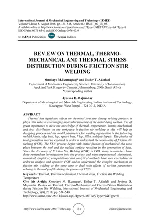 http://www.iaeme.com/IJMET/index.asp 534 editor@iaeme.com
International Journal of Mechanical Engineering and Technology (IJMET)
Volume 9, Issue 8, August 2018, pp. 534–548, Article ID: IJMET_09_08_057
Available online at http://www.iaeme.com/ijmet/issues.asp?JType=IJMET&VType=9&IType=8
ISSN Print: 0976-6340 and ISSN Online: 0976-6359
© IAEME Publication Scopus Indexed
REVIEW ON THERMAL, THERMO-
MECHANICAL AND THERMAL STRESS
DISTRIBUTION DURING FRICTION STIR
WELDING
Omolayo M. Ikumapayi* and Esther T. Akinlabi
Department of Mechanical Engineering Science, University of Johannesburg,
Auckland Park Kingsway Campus, Johannesburg, 2006, South Africa
*Corresponding author
Jyotsna D. Majumdar
Department of Metallurgical and Materials Engineering, Indian Institute of Technology,
Kharagpur, West Bengal – 721 3012, INDIA
ABSTRACT
Thermal has significant effects on the metal structure during welding process; it
plays vital roles in rearranging molecular structure of the metal being welded. It is of
great importance to have the knowledge of thermal, temperature, thermo-mechanical
and heat distribution on the workpiece in friction stir welding as this will help in
designing process and the model parameters for welding application in the following
welded joints, edge butt, lap, square butt, T lap, fillet, multiple lap etc. The physics of
heat generation must be explored in order to understand the workability of friction stir
welding (FSW). The FSW process begun with initial friction of mechanical that took
place between the tool and the welded surface resulting in the generation of heat.
Since the discovery of Friction Stir Welding (FSW) in 1991, many researchers have
done tremendous investigations into the process and many experimental, theoretical,
numerical, empirical, computational and analytical methods have been carried out in
order to analyse and optimize FSW and to understand the complex mechanism in
friction stir welding at the same time to deal with effects of various parameters
relating to thermal profile during the process of FSW.
Keywords: Thermal, Thermo mechanical, Thermal stress, Friction Stir Welding,
Temperature
Cite this Article: Omolayo M. Ikumapayi, Esther T. Akinlabi and Jyotsna D.
Majumdar, Review on Thermal, Thermo-Mechanical and Thermal Stress Distribution
during Friction Stir Welding, International Journal of Mechanical Engineering and
Technology, 9(8), 2018, pp. 534–548.
http://www.iaeme.com/IJMET/issues.asp?JType=IJMET&VType=9&IType=8
 