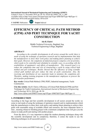http://www.iaeme.com/IJMET/index.asp 48 editor@iaeme.com
International Journal of Mechanical Engineering and Technology (IJMET)
Volume 9, Issue 11, November 2018, pp. 48–54, Article ID: IJMET_09_11_006
Available online at http://www.iaeme.com/ijmet/issues.asp?JType=IJMET&VType=9&IType=11
ISSN Print: 0976-6340 and ISSN Online: 0976-6359
© IAEME Publication Scopus Indexed
EFFICIENCY OF CRITICAL PATH METHOD
(CPM) AND PERT TECHNIQUE FOR YACHT
CONSTRUCTION
Ala H. Elaiwi
Middle Technical University, Baghdad, Iraq
Technical Engineering College, Baghdad
ABSTRACT
According to the scientific developments in all sectors around the world, there is
needs of using the technique of operation research and its implementation that help
the manufacturers to draw their work policy and making future planning to achieve
their goals. However, the complexity of industrial projects comprise a lot of activities,
which needs to be controlled and scheduled in scientific ways, in according with the
availabilities of equipment’s and efforts of manufacturer. This research goal is to
reduce the completion time and cost of constructing a yacht by using critical bath
method and pert techniques. Results showed that the efficiency of using scientific
critical path method and pert reduce the time of yacht construction. Also, the
receiving and distribution of raw materials leads to minimize the completion job.
Therefore, making training programs to the manufacturer employees to process the
job in perfect performance.
Key words: Critical Path Method, CPM, PERT, Industrial management, Yacht
Construction.
Cite this Article: Ala H. Elaiwi, Efficiency of Critical Path Method (CPM) and Pert
Technique for Yacht Construction, International Journal of Mechanical Engineering
and Technology 9(11), 2018, pp. 48–54.
http://www.iaeme.com/IJMET/issues.asp?JType=IJMET&VType=9&IType=11
1. INTRODUCTION
According to the huge and fast scientific development in all sectors around the world, we
come to real needs of using the technique of operation research and its implementation which
help the manufacturers to draw their work policy and making future planning to achieve their
goals with reasonable using of available efforts and resources, the most important factor is
time , meaning whenever finishing project with a minimum completion time will give you the
chance to make profit and starting with another project.
From the above, it’s very important to adopt the modern planning techniques along with
the scientific development and its complexity; therefore, it comes the needs to use the
following techniques in all successful sectors:
 