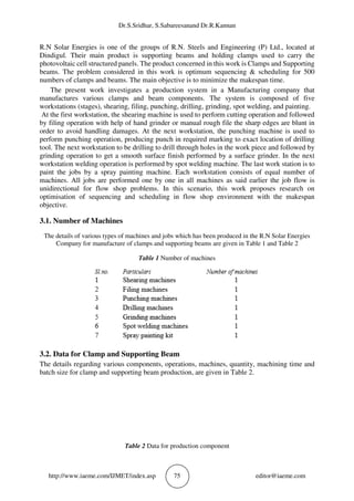 Dr.S.Sridhar, S.Sabareesanand Dr.R.Kannan
http://www.iaeme.com/IJMET/index.asp 75 editor@iaeme.com
R.N Solar Energies is one of the groups of R.N. Steels and Engineering (P) Ltd., located at
Dindigul. Their main product is supporting beams and holding clamps used to carry the
photovoltaic cell structured panels. The product concerned in this work is Clamps and Supporting
beams. The problem considered in this work is optimum sequencing & scheduling for 500
numbers of clamps and beams. The main objective is to minimize the makespan time.
The present work investigates a production system in a Manufacturing company that
manufactures various clamps and beam components. The system is composed of five
workstations (stages), shearing, filing, punching, drilling, grinding, spot welding, and painting.
At the first workstation, the shearing machine is used to perform cutting operation and followed
by filing operation with help of hand grinder or manual rough file the sharp edges are blunt in
order to avoid handling damages. At the next workstation, the punching machine is used to
perform punching operation, producing punch in required marking to exact location of drilling
tool. The next workstation to be drilling to drill through holes in the work piece and followed by
grinding operation to get a smooth surface finish performed by a surface grinder. In the next
workstation welding operation is performed by spot welding machine. The last work station is to
paint the jobs by a spray painting machine. Each workstation consists of equal number of
machines. All jobs are performed one by one in all machines as said earlier the job flow is
unidirectional for flow shop problems. In this scenario, this work proposes research on
optimisation of sequencing and scheduling in flow shop environment with the makespan
objective.
3.1. Number of Machines
The details of various types of machines and jobs which has been produced in the R.N Solar Energies
Company for manufacture of clamps and supporting beams are given in Table 1 and Table 2
Table 1 Number of machines
3.2. Data for Clamp and Supporting Beam
The details regarding various components, operations, machines, quantity, machining time and
batch size for clamp and supporting beam production, are given in Table 2.
Table 2 Data for production component
 