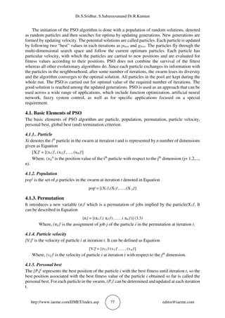 Dr.S.Sridhar, S.Sabareesanand Dr.R.Kannan
http://www.iaeme.com/IJMET/index.asp 77 editor@iaeme.com
The initiation of the PSO algorithm is done with a population of random solutions, denoted
as random particles and then searches for optima by updating generations. New generations are
formed by updating velocity. The potential solutions are called particles. Each particle is updated
by following two “best” values in each iterations as pbest and gbest. The particles fly through the
multi-dimensional search space and follow the current optimum particles. Each particle has
particular velocity, with which the particles are carried to new positions and are evaluated for
fitness values according to their positions. PSO does not combine the survival of the fittest
whereas all other evolutionary algorithms do. Since each particle exchanges its information with
the particles in the neighbourhood, after some number of iterations, the swarm loses its diversity
and the algorithm converges to the optimal solution. All particles in the pool are kept during the
whole run. The PSO is carried out for optimal value of the required number of iterations. The
good solution is reached among the updated generations. PSO is used as an approach that can be
used across a wide range of applications, which include function optimization, artificial neural
network, fuzzy system control, as well as for specific applications focused on a special
requirement.
4.1. Basic Elements of PSO
The basic elements of PSO algorithm are particle, population, permutation, particle velocity,
personal best, global best (and) termination criterion.
4.1.1.. Particle
Xi denotes the ith
particle in the swarm at iteration t and is represented by n number of dimensions
given as Equation
[Xi]t
= [(xi1)t
, (xi2)t
,…, (xin)t
]
Where, (xij
)t
is the position value of the ith
particle with respect to the jth
dimension (j= 1,2,...,
n).
4.1.2. Population
popt
is the set of ρ particles in the swarm at iteration t denoted in Equation
popt
= [(X1)t
,(X2)t
,…..,(X ρ)t
]
4.1.3. Permutation
It introduces a new variable (πi)t
which is a permutation of jobs implied by the particle(X1)t
. It
can be described in Equation
[πi] = [(πi1)t
,( πi2)t
)…….( πin)t
)] (3.3)
Where, (πij)t
is the assignment of job j of the particle i in the permutation at iteration t.
4.1.4. Particle velocity
[Vi]t
is the velocity of particle i at iteration t. It can be defined as Equation
[Vi]t
= [(vi1)t,
(vi2)t
…….(vin)t
]
Where, (vij)t
is the velocity of particle i at iteration t with respect to the jth
dimension.
4.1.5. Personal best
The [Pi]t
represents the best position of the particle i with the best fitness until iteration t, so the
best position associated with the best fitness value of the particle i obtained so far is called the
personal best. For each particle in the swarm, (Pi)t
can be determined and updated at each iteration
t.
 