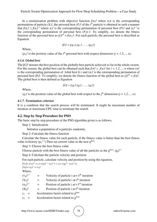 Particle Swarm Optimization Approach for Flow Shop Scheduling Problem – a Case Study
http://www.iaeme.com/IJMET/index.asp 78 editor@iaeme.com
In a minimization problem with objective function f(πi)t
where πi)t is the corresponding
permutation of particle (Xi)t
, the personal best (Pi)t
of the ith
particle is obtained in such a manner
that f(πi)t
≤ f(πi)t-1
where πi)t
is the corresponding permutation of personal best (Pi)t
and πi)t-1
is
the corresponding permutation of personal best (Pi)t-1. To simplify, we denote the fitness
function of the personal best as (fi)pb
= f(πi1)t
. For each particle, the personal best is described as
Equation
[Pi]t
= [(pi1)t
,(pi )t
…….(pin)t
]
Where,
(pij)t
is the position value of the ith
personal best with respect dimension (j = 1,2,..., n).
4.1.6. Global best
The [G]t
denotes the best position of the globally best particle achieved so far in the whole swarm.
For this reason, the global best can be obtained such that f(π)t
≤ f(πi)t
for i = 1,2,..., π where (π)t
is the corresponding permutation of lobal best G t and (πi)t
is the corresponding permutation of
personal best [Pi]t
. To simplify, we denote the fitness function of the global best as (f)gb
= f(π)t
.
The global best is then defined as Equation
[G]t
= [(g1)t
,(g2)t
…….(gn)t
]
Where,
(gj)t
is the position value of the global best with respect to the jth
dimension (j = 1,2,..., n).
4.1.7. Termination criterion
It is a condition that the search process will be terminated. It might be maximum number of
iteration or maximum CPU time to terminate the search.
4.2. Step by Step Procedure for PSO
The basic step by step procedure of the PSO algorithm given is as follows,
Step 1: Initialization
Initialize a population of n particles randomly.
Step 2: Calculate the fitness function
Calculate the fitness value for each particle, if the fitness value is better than the best fitness
value in history (pij
t-1
).Then set current value as the new pbest
.
Step 3: Choose the best fitness value
Choose particle with the best fitness value of all the particles as the gbest
. (gj)t-1
Step 4: Calculate the particle velocity and position
For each particle, calculate velocity and position by using the equation,
[Vij]t= [(vij)t-1 + c1r1{(pij)t-1- (xij)t-1} + c2r2 {(gj)t-1- (xij)t-1}]
[Xij]t= (xij)t-1 + (vij)t
Where,
(vij)t-1
= Velocity of particle i at t-1th
iteration
(Vij)t
= Velocity of particle i at tth
iteration
(xij)t-1
= Position of particle i at t-1th
iteration
(Xij)t
= Position of particle i at tth
iteration
c1 = Acceleration factor related to pbest
c2 = Acceleration factor related to gbest
 
