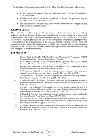 Particle Swarm Optimization Approach for Flow Shop Scheduling Problem – a Case Study
http://www.iaeme.com/IJMET/index.asp 80 editor@iaeme.com
• Tool set up time and job setup time are considered as zero. They may be considered
in the future work.
• Machine break down time is not considered. In future, the problems may be
considered with the machine breakdown.
• The solution may be obtained using other heuristic approaches and comparison may
be made with the current solution.
6. CONCLUSION
This work addresses a flow shop scheduling environment that manufactures the product clamp
and supporting beam.The aim is to determine optimal or near optimal schedule for ‘n’ jobs, which
processed at‘m’ machines. A PSO algorithm is proposed for get the optimum or near optimum
schedule and sequence. The makespan time for the best sequence obtained using PSO procedure
is compared with the makespan time for the sequence that the company currently using. The
comparison reveals that the PSO is capable of providing better solution than existing production
sequence. So it is concluded that the PSO proposed for the problem under consideration can very
well be applied to find better schedule.
REFERENCES
[1] Kennedy.J and Eberheart.R,(1995) “Particle Swarm Optimization”, Proceedings Of IEEE
Intenational Conference On Neural Networks pp.1942-1948
[2] Shi and Eberheart.R,(1995) “a modified Particle Swarm Optimizer”, Proceedings Of IEEE
Intenational Conference On Evolutionary computation. pp . 66-73
[3] Kennedy.J and Eberheart.R,(1995) “Particle Swarm Optimization”, Proceedings Of IEEE
Intenational Conference On Neural Networks pp.1942-1948
[4] S. M. Johnson, “Optimal two- and threestage production schedules with setup times
included”, Naval Research Logistics Quarterly, Vol. 1, No. 1, pp. 61 – 68, 1954.
[5] C. Rajendran and D. Chaudhri, “Heuristic algorithm for continuous flow-shop problem”,
Naval Research Logistics, Vol. 37, No. 5, pp. 695 – 705, 1990.
[6] A. Allahverdi and F. S. Al-Anzi, “Scheduling multi-stage parallel-processor services to
minimize average response time”, Journal of the Operational Research Society, Vol. 57, No.
1, pp. 101–110, 2006.
[7] L. Wang, Y. Xu, G. Zhou, S. Wang and M. Liu, “A novel decoding method for the hybrid
flow-shop scheduling problem with multiprocessor tasks”, International Journal of Advanced
Manufacturing Technology, Vol.59, No. 9–12, pp. 1113–1125, 2011.
[8] V. Gondek, Hybrid flow shop scheduling: Heuristic solutions and lp-based lower bounds,
Operations Research Proceedings, Vol.14, pp. 485–490, 2011.
[9] S. H. Abyaneh and M. Zandieh, Bi-objective hybrid flow shop scheduling with sequence-
dependent setup times and limited buffers, International Journal of Advanced Manufacturing
Technology, Vol.58 No. 1–4, pp. 309–325, 2011.
[10] E. Figielska, Heuristic algorithms for preemptive scheduling in a two-stage hybrid flowshop
with additional renewable resources at each stage, Computers & Industrial Engineering,
Vol.59, No. 4, pp. 509–519, 2010.
 