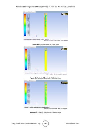 Numerical Investigation of Mixing Property of Fuel and Air in Swirl Combustor
http://www.iaeme.com/IJMET/index.asp 142 editor@iaeme.com
Figure 15 Static Pressure At Final Stage
Figure 16 Velocity Magnitude At Initial Stage
Figure 17 Velocity Magnitude At Final Stage
 
