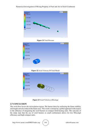 Numerical Investigation of Mixing Property of Fuel and Air in Swirl Combustor
http://www.iaeme.com/IJMET/index.asp 144 editor@iaeme.com
Figure 21 Total Pressure
Figure 22 Axial Velocity Of Total Model
Figure 23 Axial Velocity at Blockage
2.7 CONCLUSION
The swirl flow favors the recirculation region. The burner there by enchasing the flame stability
and length and also reduced the flame area. This work is initiate by a global approach with respect
to the influence of integrating the swirl burners in compact field heating units. The outcome of
the study state that the use of swirl burners in small confinement allows for low NOX,high
efficiency and high compact units.
 