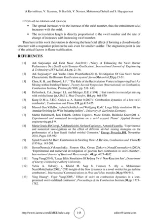 A.Ravinthiran, V. Prasanna, B. Karthik, V. Naveen, Mohammed Suhail and S. Hayagreevan
http://www.iaeme.com/IJMET/index.asp 145 editor@iaeme.com
Effects of no rotation and rotation
• The spread increases with the increase of the swirl number, thus the entrainment also
increases with the swirl.
• The recirculation length is directly proportional to the swirl number and the rate of
change of increases with increasing swirl number.
Thus here in this work the rotation is showing the beneficial effect of forming a closed toroidal
structure with a stagnation point on the axis even for smaller swirler. The stagnation point is one
of the critical factors in flame stabilization.
REFERENCES
[1] Adi Surjosatyo and Farid Nasir Ani(2011) ,’Study of Enhancing the Swirl Burner
Performance On a Small scale Biomass Gasification’, International Journal of Engineering
& Technology IJET-IJENS ,11, pp. 21-38.
[2] Adi Surjosatyo* and Yudho Danu Priambodho(2011),’Investigation Of Gas Swirl burner
Characteristic On Biomass Gasification system’,JurnalMekanikal,33,pp.15-31.
[3] Chen, R. H., and Driscoll, J. F.’ “The Rule of the Recirculation Vortex in Improving Fuel-Air
Mixing within Swirling Flames’, Twenty-Second Symposium (International) on Combustion,
Combustion Institute, Pittsburgh(1988) ,pp. 531- 440.
[4] Dellenback, P.A., Sanger, J.L. and Metzger, D.E. (1994) ,’Heat transfer in coaxial jet mixing
with swirled inner jet,ASME J. Heat Transfer, 116, pp. 864-870
[5] Kang D M a, F.E.C. Culick a, A. Ratner b(2007),’ Combustion dynamics of a low-swirl
combustor’, Combustion and Flame,151,pp.412-425.
[6] Manuel GarcVillalba, JochenFrÄohlich and Wolfgang Rodi,’ Large Eddy simulation Of An
Annular Swirling Jet With Pulsating Inflow’, University of Karlsruhe,Germany.
[7] Martin Habermehl, Jens Erfurth, Dobrin Toporov, Malte Förster, Reinhold Kneer(2011),’
Experimental and numerical investigations on a swirl oxycoal Flame’ ,Applied thermal
enginenering,pp.1-9.
[8] Maria Grazia DeGiorgi, AldebaraSciolti, StefanoCapilongo, AntonioFicarella, ‘Experimental
and numerical investigations on the effect of different air-fuel mixing strategies on the
performance of a lean liquid fueled swirled Comustor.’ Energy Procedia,101, November
2016, Pages 925-932
[9] Syred N and J.M. Beer, Combustion in Swirling Flow: A Review, Combustion and Flame23
(1974) p. 143-201.
[10] StevanNemoda,VukmanBakic, Simeon Oka, Goran Zivkovic,NenadCrnomarkovic(2005),
‘Experimental and numerical investigation of gaseous fuel combustion in swirl chamber’,
International Journal of Heat and Mass transfer, 48,pp. 4623–4632.
[11] Yang Yang(2010),’ Large Eddy Simulation Of Sydney Swirl Non-Reaction Jets’, Department
of Energy TechnologyAalborg University.
[12] Yehia A. Eldrainy a, Khalid M. Saqr b, Hossam S. Aly a, Mohammad
NazriMohdJaafar(2009),’ CFD insight of the flow dynamics in a novel swirler for gas turbine
combustors’, International Communications in Heat and Mass transfer,36,pp.936-941.
[13] Ying Huang*, Vigor Yang(2005),’ Effect of swirl on combustion dynamics in a lean-
premixed swirl-stabilized combustor’, Proceedings of the Combustion Institute,30,pp. 1775–
1782.
 