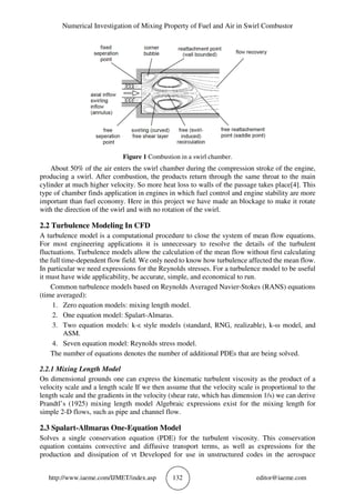Numerical Investigation of Mixing Property of Fuel and Air in Swirl Combustor
http://www.iaeme.com/IJMET/index.asp 132 editor@iaeme.com
Figure 1 Combustion in a swirl chamber.
About 50% of the air enters the swirl chamber during the compression stroke of the engine,
producing a swirl. After combustion, the products return through the same throat to the main
cylinder at much higher velocity. So more heat loss to walls of the passage takes place[4]. This
type of chamber finds application in engines in which fuel control and engine stability are more
important than fuel economy. Here in this project we have made an blockage to make it rotate
with the direction of the swirl and with no rotation of the swirl.
2.2 Turbulence Modeling In CFD
A turbulence model is a computational procedure to close the system of mean flow equations.
For most engineering applications it is unnecessary to resolve the details of the turbulent
fluctuations. Turbulence models allow the calculation of the mean flow without first calculating
the full time-dependent flow field. We only need to know how turbulence affected the mean flow.
In particular we need expressions for the Reynolds stresses. For a turbulence model to be useful
it must have wide applicability, be accurate, simple, and economical to run.
Common turbulence models based on Reynolds Averaged Navier-Stokes (RANS) equations
(time averaged):
1. Zero equation models: mixing length model.
2. One equation model: Spalart-Almaras.
3. Two equation models: k-ε style models (standard, RNG, realizable), k-ω model, and
ASM.
4. Seven equation model: Reynolds stress model.
The number of equations denotes the number of additional PDEs that are being solved.
2.2.1 Mixing Length Model
On dimensional grounds one can express the kinematic turbulent viscosity as the product of a
velocity scale and a length scale If we then assume that the velocity scale is proportional to the
length scale and the gradients in the velocity (shear rate, which has dimension 1/s) we can derive
Prandtl’s (1925) mixing length model Algebraic expressions exist for the mixing length for
simple 2-D flows, such as pipe and channel flow.
2.3 Spalart-Allmaras One-Equation Model
Solves a single conservation equation (PDE) for the turbulent viscosity. This conservation
equation contains convective and diffusive transport terms, as well as expressions for the
production and dissipation of νt Developed for use in unstructured codes in the aerospace
 