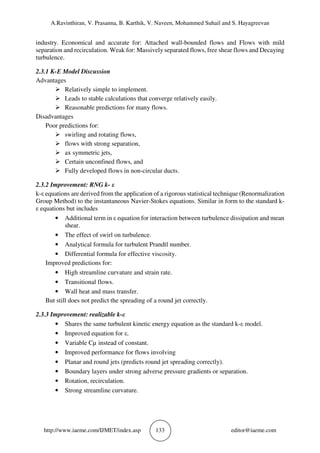 A.Ravinthiran, V. Prasanna, B. Karthik, V. Naveen, Mohammed Suhail and S. Hayagreevan
http://www.iaeme.com/IJMET/index.asp 133 editor@iaeme.com
industry. Economical and accurate for: Attached wall-bounded flows and Flows with mild
separation and recirculation. Weak for: Massively separated flows, free shear flows and Decaying
turbulence.
2.3.1 K-Ε Model Discussion
Advantages
Relatively simple to implement.
Leads to stable calculations that converge relatively easily.
Reasonable predictions for many flows.
Disadvantages
Poor predictions for:
swirling and rotating flows,
flows with strong separation,
ax symmetric jets,
Certain unconfined flows, and
Fully developed flows in non-circular ducts.
2.3.2 Improvement: RNG k- ε
k-ε equations are derived from the application of a rigorous statistical technique (Renormalization
Group Method) to the instantaneous Navier-Stokes equations. Similar in form to the standard k-
ε equations but includes
• Additional term in ε equation for interaction between turbulence dissipation and mean
shear.
• The effect of swirl on turbulence.
• Analytical formula for turbulent Prandtl number.
• Differential formula for effective viscosity.
Improved predictions for:
• High streamline curvature and strain rate.
• Transitional flows.
• Wall heat and mass transfer.
But still does not predict the spreading of a round jet correctly.
2.3.3 Improvement: realizable k-ε
• Shares the same turbulent kinetic energy equation as the standard k-ε model.
• Improved equation for ε.
• Variable Cµ instead of constant.
• Improved performance for flows involving
• Planar and round jets (predicts round jet spreading correctly).
• Boundary layers under strong adverse pressure gradients or separation.
• Rotation, recirculation.
• Strong streamline curvature.
 