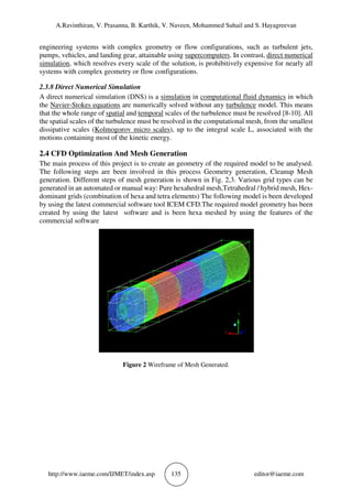 A.Ravinthiran, V. Prasanna, B. Karthik, V. Naveen, Mohammed Suhail and S. Hayagreevan
http://www.iaeme.com/IJMET/index.asp 135 editor@iaeme.com
engineering systems with complex geometry or flow configurations, such as turbulent jets,
pumps, vehicles, and landing gear, attainable using supercomputers. In contrast, direct numerical
simulation, which resolves every scale of the solution, is prohibitively expensive for nearly all
systems with complex geometry or flow configurations.
2.3.8 Direct Numerical Simulation
A direct numerical simulation (DNS) is a simulation in computational fluid dynamics in which
the Navier-Stokes equations are numerically solved without any turbulence model. This means
that the whole range of spatial and temporal scales of the turbulence must be resolved [8-10]. All
the spatial scales of the turbulence must be resolved in the computational mesh, from the smallest
dissipative scales (Kolmogorov micro scales), up to the integral scale L, associated with the
motions containing most of the kinetic energy.
2.4 CFD Optimization And Mesh Generation
The main process of this project is to create an geometry of the required model to be analysed.
The following steps are been involved in this process Geometry generation, Cleanup Mesh
generation. Different steps of mesh generation is shown in Fig. 2,3. Various grid types can be
generated in an automated or manual way: Pure hexahedral mesh,Tetrahedral / hybrid mesh, Hex-
dominant grids (combination of hexa and tetra elements) The following model is been developed
by using the latest commercial software tool ICEM CFD.The required model geometry has been
created by using the latest software and is been hexa meshed by using the features of the
commercial software
Figure 2 Wireframe of Mesh Generated.
 