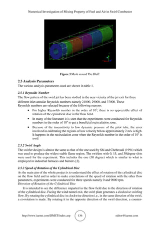 Numerical Investigation of Mixing Property of Fuel and Air in Swirl Combustor
http://www.iaeme.com/IJMET/index.asp 136 editor@iaeme.com
Figure 3 Mesh around The Bluff.
2.5 Analysis Parameters
The various analysis parameters used are shown in table 1.
2.5.1 Reynolds Number
The flow pattern of the swirl jet has been studied in the near vicinity of the jet exit for three
different inlet annular Reynolds numbers namely 21000, 29000, and 37000. These
Reynolds numbers are selected because of the following reasons:
• For higher Reynolds number in the order of 105
, there is no appreciable effect of
rotation of the cylindrical disc in the flow field.
• In many of the literature it is seen that the experiments were conducted for Reynolds
numbers in the order of 104
to get a beneficial recirculation zone.
• Because of the insensitivity to low dynamic pressure of the pitot tube, the error
involved in calibrating the regions of low velocity below approximately 2 m/s is high.
It happens in the recirculation zone when the Reynolds number in the order of 103
is
used.
2.5.2 Swirl Angle
The swirler design is almost the same as that of the one used by Shi and Chehroudi (1994) which
was used to produce the widest stable flame region. The swirlers with 0, 15, and 30degree slots
were used for the experiment. This includes the one (30 degree) which is similar to what is
employed in industrial furnaces and burners [2].
2.5.3 Speed of Rotation of the Cylindrical Disc
As the main aim of the whole project is to understand the effect of rotation of the cylindrical disc
on the flow field and in order to make correlations of the speed of rotation with the other flow
parameters, experiments were conducted for three speeds namely 0 and 9000 rpm.
Direction of Rotation of the Cylindrical Disc
It is intended to see the difference imparted in the flow field due to the direction of rotation
of the cylindrical disc. Facing the wind tunnel exit, the swirl plate generates a clockwise swirling
flow. By rotating the cylindrical disc in clockwise direction i.e., in the same direction of the swirl,
a co-rotation is made. By rotating it in the opposite direction of the swirl direction, a counter-
 