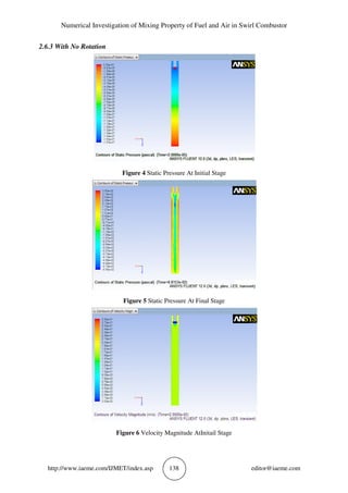 Numerical Investigation of Mixing Property of Fuel and Air in Swirl Combustor
http://www.iaeme.com/IJMET/index.asp 138 editor@iaeme.com
2.6.3 With No Rotation
Figure 4 Static Pressure At Initial Stage
Figure 5 Static Pressure At Final Stage
Figure 6 Velocity Magnitude AtInitail Stage
 