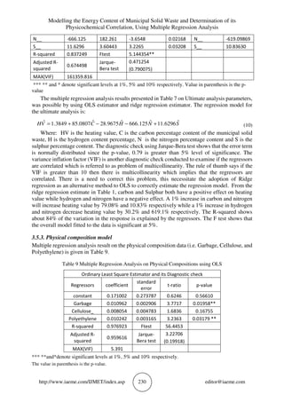 Modelling the Energy Content of Municipal Solid Waste and Determination of its
Physicochemical Correlation, Using Multiple Regression Analysis
http://www.iaeme.com/IJMET/index.asp 230 editor@iaeme.com
N__ -666.125 182.261 -3.6548 0.02168 N__ -619.09869
S__ 11.6296 3.60443 3.2265 0.03208 S__ 10.83630
R-squared 0.837249 Ftest 5.144354**
Adjusted R-
squared
0.674498
Jarque-
Bera test
0.471254
(0.790075)
MAX(VIF) 161359.816
*** ** and * denote significant levels at 1%, 5% and 10% respectively. Value in parenthesis is the p-
value
The multiple regression analysis results presented in Table 7 on Ultimate analysis parameters,
was possible by using OLS estimator and ridge regression estimator. The regression model for
the ultimate analysis is:
SNHCVH ˆ6296.11ˆ125.666ˆ9675.28ˆ0807.853849.1ˆ +−−+= (10)
Where: HV is the heating value, C is the carbon percentage content of the municipal solid
waste, H is the hydrogen content percentage, N is the nitrogen percentage content and S is the
sulphur percentage content. The diagnostic check using Jarque-Bera test shows that the error term
is normally distributed since the p-value, 0.79 is greater than 5% level of significance. The
variance inflation factor (VIF) is another diagnostic check conducted to examine if the regressors
are correlated which is referred to as problem of multicollinearity. The rule of thumb says if the
VIF is greater than 10 then there is multicollinearity which implies that the regressors are
correlated. There is a need to correct this problem, this necessitate the adoption of Ridge
regression as an alternative method to OLS to correctly estimate the regression model. From the
ridge regression estimate in Table 1, carbon and Sulphur both have a positive effect on heating
value while hydrogen and nitrogen have a negative effect. A 1% increase in carbon and nitrogen
will increase heating value by 79.08% and 10.83% respectively while a 1% increase in hydrogen
and nitrogen decrease heating value by 30.2% and 619.1% respectively. The R-squared shows
about 84% of the variation in the response is explained by the regressors. The F test shows that
the overall model fitted to the data is significant at 5%.
3.5.3. Physical composition model
Multiple regression analysis result on the physical composition data (i.e. Garbage, Cellulose, and
Polyethylene) is given in Table 9.
Table 9 Multiple Regression Analysis on Physical Compositions using OLS
Ordinary Least Square Estimator and its Diagnostic check
Regressors coefficient
standard
error
t-ratio p-value
constant 0.171002 0.273787 0.6246 0.56610
Garbage 0.010962 0.002906 3.7717 0.01958**
Cellulose_ 0.008054 0.004783 1.6836 0.16755
Polyethylene 0.010242 0.003165 3.2363 0.03179 **
R-squared 0.976923 Ftest 56.4453
Adjusted R-
squared
0.959616
Jarque-
Bera test
3.22706
(0.19918)
MAX(VIF) 5.391
*** **and*denote significant levels at 1%, 5% and 10% respectively.
The value in parenthesis is the p-value.
 
