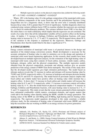 Ibikunle, R.A, Titiladunayo, I.F, Akinnuli, B.O, Lukman, A. F, Ikubanni, P. P and Agboola, O.O
http://www.iaeme.com/IJMET/index.asp 231 editor@iaeme.com
Multiple regression analysis on the physical composition data yielded the following model:
PCGVH ˆ010242.0ˆ008054.0ˆ010962.0171002.0ˆ +++= (11)
Where: HV is the heating value, G is the garbage composition of the municipal solid waste,
C is the cellulose components of the waste fractions and P the polyethylene fractions. Using
Jarque-Bera test for a diagnostic check, it shows that the error term is normally distributed
because the p-value, 0.20 is greater than 5% level of significance. Another diagnostic check was
conducted using variance inflation factor (VIF) to examine whether the regressors are correlated
(i.e. to check for multicollinearity problem). The variance inflation factor (VIF) is less than 10;
this infers there is no multi-collinearity which implies that the regressors are not correlated. The
results of p-value show that all the independent variables all have positive effect on the heating
value. .It implies 1 % increase in Garbage, Cellulose and Polyethylene fractions, will cause
heating value to increase by 2 %, 17 % and 3 % respectively. The R-squared shows about 98 %
of the variation in the response is explained by the regressors. Moreover, Garbage and
Polyethylene show that the model fitted to the data is significant at 5 %.
4. CONCLUSIONS
Energy content estimation of municipal solid waste is of practical interest in the design and
operation of the related energy conversion systems. Model development is necessary for the
accurate estimation of heating value in order to minimize cost in the design and operation of
municipal solid waste based engineering application. In this research, three models have been
developed based on multiple regression analysis, for the estimation of the high heating value of
municipal solid waste; using their contents of fixed carbon, moisture, volatile matter, carbon,
hydrogen, nitrogen, sulfur and the physical compositions. The multiple regression models
obtained from the physical composition, proximate and ultimate analyses give an accurate
prediction of the energy content of MSW from Ilorin metropolis. The results of this study show
that the developed model equations give high estimation performance. The model based on
ultimate analysis reveals that 1% increase in carbon and nitrogen will increase heating value by
79.08% and 10.83% respectively while a 1% increase in hydrogen and nitrogen decrease heating
value by 30.2% and 619.1% respectively. The model based on proximate analysis implies that
fixed carbon and volatile matter have positive effect on heating value while moisture has a
negative effect. It shows that 1 % increase in fixed carbon and volatile matter will increase the
heating value by 8 % and 37 % respectively; while 1 % increase in moisture content will reduce
heating value by 11 %. Also the model based on physical composition implies 1 % increase in
Garbage, Cellulose and Polyethylene fractions, will cause heating value to increase by 2 %, 17
% and 3 % respectively. This study reveals that the waste streams generated in Ilorin metropolis
have substantial combustible volatile matters, constituent elements, and organic matters that
could add to the heating values thereby making the MSW, suitable for energy generation. The
heating values of the MSW are 226 MJ/kg and 20 MJ/kg, high heating and low heating values
respectively. The regression model equations developed in this study constitute a reliable
reference study, for the estimation of heating value of municipal solid waste (MSW) and also
help the researchers that are working on MSW as an energy resource for power generation.
REFERENCES
[1] Adekunle, J.O., Ibrahim, J.S., Kucha, E.I., (2015): Proximate and Ultimate analysis of
Biological Briquettes of Nigerian’s Ogboyaga and Okaba Sub – bituminous Coal. British
Journal of Applied Science and Technology 7: 114 – 123.
[2] Akkaya, E., and Demir, A., (2009): Energy Content Estimation of Solid Waste by Multiple
Regression Analysis. 5 th International Advanced Technologies Symposiu. Karabuk.
[3] ASTM D1348-94: American Standard Test Method for Volatile matter content.
 