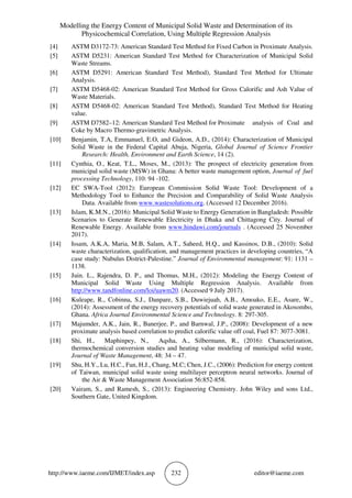 Modelling the Energy Content of Municipal Solid Waste and Determination of its
Physicochemical Correlation, Using Multiple Regression Analysis
http://www.iaeme.com/IJMET/index.asp 232 editor@iaeme.com
[4] ASTM D3172-73: American Standard Test Method for Fixed Carbon in Proximate Analysis.
[5] ASTM D5231: American Standard Test Method for Characterization of Municipal Solid
Waste Streams.
[6] ASTM D5291: American Standard Test Method), Standard Test Method for Ultimate
Analysis.
[7] ASTM D5468-02: American Standard Test Method for Gross Calorific and Ash Value of
Waste Materials.
[8] ASTM D5468-02: American Standard Test Method), Standard Test Method for Heating
value.
[9] ASTM D7582–12: American Standard Test Method for Proximate analysis of Coal and
Coke by Macro Thermo-gravimetric Analysis.
[10] Benjamin, T.A, Emmanuel, E.O, and Gideon, A.D., (2014): Characterization of Municipal
Solid Waste in the Federal Capital Abuja, Nigeria, Global Journal of Science Frontier
Research: Health, Environment and Earth Science, 14 (2).
[11] Cynthia, O., Keat, T.L., Moses, M., (2013): The prospect of electricity generation from
municipal solid waste (MSW) in Ghana: A better waste management option, Journal of fuel
processing Technology, 110: 94 -102.
[12] EC SWA-Tool (2012): European Commission Solid Waste Tool: Development of a
Methodology Tool to Enhance the Precision and Comparability of Solid Waste Analysis
Data. Available from www.wastesolutions.org. (Accessed 12 December 2016).
[13] Islam, K.M.N., (2016): Municipal Solid Waste to Energy Generation in Bangladesh: Possible
Scenarios to Generate Renewable Electricity in Dhaka and Chittagong City. Journal of
Renewable Energy. Available from www.hindawi.com/journals . (Accessed 25 November
2017).
[14] Issam, A.K.A, Maria, M.B, Salam, A.T., Saheed, H.Q., and Kassinos, D.B., (2010): Solid
waste characterization, qualification, and management practices in developing countries, “A
case study: Nubulus District-Palestine.” Journal of Environmental management: 91: 1131 –
1138.
[15] Juin. L., Rajendra, D. P., and Thomas, M.H., (2012): Modeling the Energy Content of
Municipal Solid Waste Using Multiple Regression Analysis. Available from
http://www.tandfonline.com/loi/uawm20. (Accessed 9 July 2017).
[16] Kuleape, R., Cobinna, S.J., Danpare, S.B., Duwiejuah, A.B., Amoako, E.E., Asare, W.,
(2014): Assessment of the energy recovery potentials of solid waste generated in Akosombo,
Ghana. Africa Journal Environmental Science and Technology. 8: 297-305.
[17] Majumder, A.K., Jain, R., Banerjee, P., and Barnwal, J.P., (2008): Development of a new
proximate analysis based correlation to predict calorific value off coal, Fuel 87: 3077-3081.
[18] Shi, H., Maphinpey, N., Aqsha, A., Silbermann, R., (2016): Characterization,
thermochemical conversion studies and heating value modeling of municipal solid waste,
Journal of Waste Management, 48: 34 – 47.
[19] Shu, H.Y., Lu, H.C., Fan, H.J., Chang, M.C; Chen, J.C., (2006): Prediction for energy content
of Taiwan, municipal solid waste using multilayer perceptron neural networks. Journal of
the Air & Waste Management Association 56:852-858.
[20] Vairam, S., and Ramesh, S., (2013): Engineering Chemistry. John Wiley and sons Ltd.,
Southern Gate, United Kingdom.
 