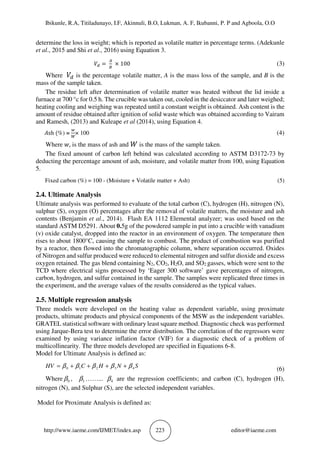 Ibikunle, R.A, Titiladunayo, I.F, Akinnuli, B.O, Lukman, A. F, Ikubanni, P. P and Agboola, O.O
http://www.iaeme.com/IJMET/index.asp 223 editor@iaeme.com
determine the loss in weight; which is reported as volatile matter in percentage terms. (Adekunle
et al., 2015 and Shi et al., 2016) using Equation 3.
																																						 ) =	
,
-
	× 100	 (3)
Where 	 ) is the percentage volatile matter, A is the mass loss of the sample, and B is the
mass of the sample taken.
The residue left after determination of volatile matter was heated without the lid inside a
furnace at 700 °c for 0.5 h. The crucible was taken out, cooled in the desiccator and later weighed;
heating cooling and weighing was repeated until a constant weight is obtained. Ash content is the
amount of residue obtained after ignition of solid waste which was obtained according to Vairam
and Ramesh, (2013) and Kuleape et al (2014), using Equation 4.
.sh	(%) =
&
/
× 100 (4)
Where +, is the mass of ash and is the mass of the sample taken.
The fixed amount of carbon left behind was calculated according to ASTM D3172-73 by
deducting the percentage amount of ash, moisture, and volatile matter from 100, using Equation
5.
Fixed carbon (%) = 100 - (Moisture + Volatile matter + Ash) (5)
2.4. Ultimate Analysis
Ultimate analysis was performed to evaluate of the total carbon (C), hydrogen (H), nitrogen (N),
sulphur (S), oxygen (O) percentages after the removal of volatile matters, the moisture and ash
contents (Benjamin et al., 2014). Flash EA 1112 Elemental analyzer; was used based on the
standard ASTM D5291. About 0.5g of the powdered sample in put into a crucible with vanadium
(v) oxide catalyst, dropped into the reactor in an environment of oxygen. The temperature then
rises to about 1800°C, causing the sample to combust. The product of combustion was purified
by a reactor, then flowed into the chromatographic column, where separation occurred. Oxides
of Nitrogen and sulfur produced were reduced to elemental nitrogen and sulfur dioxide and excess
oxygen retained. The gas blend containing N2, CO2, H2O, and SO2 gasses, which were sent to the
TCD where electrical signs processed by ‘Eager 300 software’ gave percentages of nitrogen,
carbon, hydrogen, and sulfur contained in the sample. The samples were replicated three times in
the experiment, and the average values of the results considered as the typical values.
2.5. Multiple regression analysis
Three models were developed on the heating value as dependent variable, using proximate
products, ultimate products and physical components of the MSW as the independent variables.
GRATEL statistical software with ordinary least square method. Diagnostic check was performed
using Jarque-Bera test to determine the error distribution. The correlation of the regressors were
examined by using variance inflation factor (VIF) for a diagnostic check of a problem of
multicollinearity. The three models developed are specified in Equations 6-8.
Model for Ultimate Analysis is defined as:
SNHCHV 43210 βββββ ++++=
(6)
Where 0β , 1β ……... 4β are the regression coefficients; and carbon (C), hydrogen (H),
nitrogen (N), and Sulphur (S), are the selected independent variables.
Model for Proximate Analysis is defined as:
 