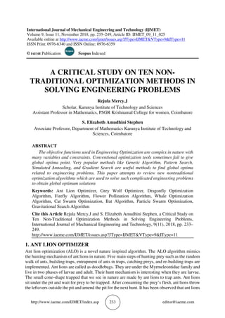http://www.iaeme.com/IJMET/index.asp 233 editor@iaeme.com
International Journal of Mechanical Engineering and Technology (IJMET)
Volume 9, Issue 11, November 2018, pp. 233–249, Article ID: IJMET_09_11_025
Available online at http://www.iaeme.com/ijmet/issues.asp?JType=IJMET&VType=9&IType=11
ISSN Print: 0976-6340 and ISSN Online: 0976-6359
© IAEME Publication Scopus Indexed
A CRITICAL STUDY ON TEN NON-
TRADITIONAL OPTIMIZATION METHODS IN
SOLVING ENGINEERING PROBLEMS
Rejula Mercy.J
Scholar, Karunya Institute of Technology and Sciences
Assistant Professor in Mathematics, PSGR Krishnamal College for women, Coimbatore
S. Elizabeth Amudhini Stephen
Associate Professor, Department of Mathematics Karunya Institute of Technology and
Sciences, Coimbatore
ABSTRACT
The objective functions used in Engineering Optimization are complex in nature with
many variables and constraints. Conventional optimization tools sometimes fail to give
global optima point. Very popular methods like Genetic Algorithm, Pattern Search,
Simulated Annealing, and Gradient Search are useful methods to find global optima
related to engineering problems. This paper attempts to review new nontraditional
optimization algorithms which are used to solve such complicated engineering problems
to obtain global optimum solutions
Keywords: Ant Lion Optimizer, Grey Wolf Optimizer, Dragonfly Optimization
Algorithm, Firefly Algorithm, Flower Pollination Algorithm, Whale Optimization
Algorithm, Cat Swarm Optimization, Bat Algorithm, Particle Swarm Optimization,
Gravitational Search Algorithm
Cite this Article Rejula Mercy.J and S. Elizabeth Amudhini Stephen, a Critical Study on
Ten Non-Traditional Optimization Methods in Solving Engineering Problems,
International Journal of Mechanical Engineering and Technology, 9(11), 2018, pp. 233–
249.
http://www.iaeme.com/IJMET/issues.asp?JType=IJMET&VType=9&IType=11
1. ANT LION OPTIMIZER
Ant lion optimization (ALO) is a novel nature inspired algorithm. The ALO algorithm mimics
the hunting mechanism of ant lions in nature. Five main steps of hunting prey such as the random
walk of ants, building traps, entrapment of ants in traps, catching preys, and re-building traps are
implemented. Ant lions are called as doodlebugs. They are under the Myrmeleontidae family and
live in two phases of larvae and adult. Their hunt mechanism is interesting when they are larvae.
The small cone-shape trapped that we see in nature are made by ant lions to trap ants. Ant lions
sit under the pit and wait for prey to be trapped. After consuming the prey’s flesh, ant lions throw
the leftovers outside the pit and amend the pit for the next hunt. It has been observed that ant lions
 