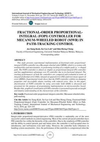 http://www.iaeme.com/IJMET/index.asp 325 editor@iaeme.com
International Journal of Mechanical Engineering and Technology (IJMET)
Volume 9, Issue 11, November 2018, pp. 325–337, Article ID: IJMET_09_11_033
Available online at http://www.iaeme.com/ijmet/issues.asp?JType=IJMET&VType=9&IType=11
ISSN Print: 0976-6340 and ISSN Online: 0976-6359
© IAEME Publication Scopus Indexed
FRACTIONAL-ORDER PROPORTIONAL-
INTEGRAL (FOPI) CONTROLLER FOR
MECANUM-WHEELED ROBOT (MWR) IN
PATH-TRACKING CONTROL
Joe Siang Keek, Ser Lee Loh* and Shin Horng Chong
Faculty of Electrical Engineering, Universiti Teknikal Malaysia Melaka, Malaysia.
*Corresponding author
ABSTRACT
This study presents experimental implementation of fractional-order proportional-
integral (FOPI) controller on a Mecanum-wheeled robot (MWR), which is a system with
nonlinearities and uncertainties, in performing tracking of a complex path i.e. ∞-shaped
path. The FOPI controller is almost as simpler as proportional-integral (PI) controller
and has supplementary advantage over PI controller due to its fractional integral. The
tracking performances of both the controllers are compared and evaluated in terms of
integral of absolute error (IAE), integral of squared error (ISE) and root-mean-square of
error (RMSE). Experimental result shows that the FOPI controller exhibits iso-damping
properties and successfully attains tracking with reduced error. Also, in this paper,
discretization of FOPI controller by using zero-order hold (ZOH) is discussed and
presented for the purpose of programming implementation on microcontroller board.
Besides that, graphical visualization of FOPI controller is presented to provide an insight
and intuitive understanding on the characteristic of the controller.
Key words: Fractional-order proportional-integral controller, Mecanum-wheeled robot,
path-tracking.
Cite this Article Joe Siang Keek, Ser Lee Loh and Shin Horng Chong, Fractional-Order
Proportional-Integral (Fopi) Controller for Mecanum-Wheeled Robot (Mwr) in Path-
Tracking Control, International Journal of Mechanical Engineering and Technology,
9(11), 2018, pp. 325–337.
http://www.iaeme.com/IJMET/issues.asp?JType=IJMET&VType=9&IType=11
1. INTRODUCTION
Integer-order proportional-integral-derivative (PID) controller is undeniably one of the most
successful control methods in control engineering. Most of the current advanced controllers have
PID controller lies within the hierarchy of the controllers. Due to the simplicity of PID controller
and the ability to control present, past and future error, the controller is well-accepted since its
introductory, and well-known even until today. However, the controller lacks robustness in
handling system uncertainties. Also, the performance of the controller is compromised when the
 