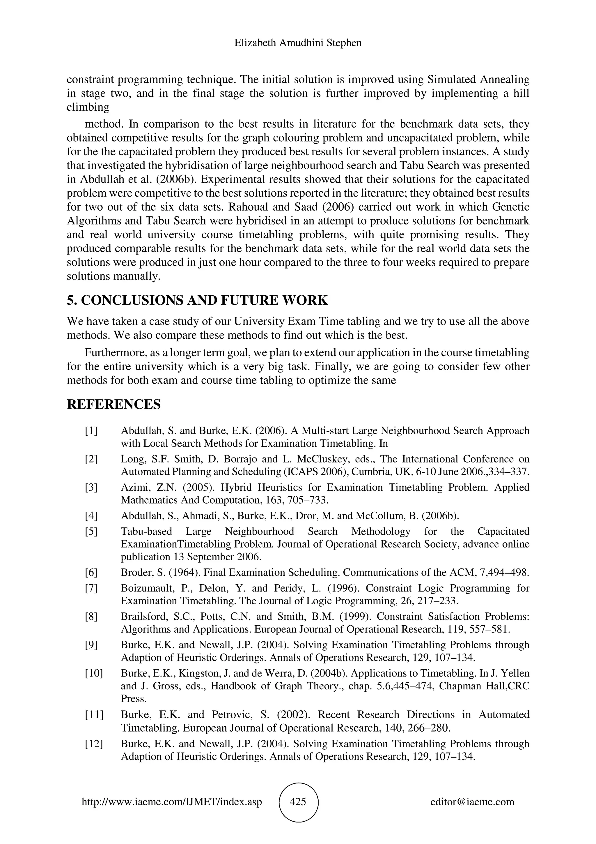 Elizabeth Amudhini Stephen
http://www.iaeme.com/IJMET/index.asp 425 editor@iaeme.com
constraint programming technique. The initial solution is improved using Simulated Annealing
in stage two, and in the final stage the solution is further improved by implementing a hill
climbing
method. In comparison to the best results in literature for the benchmark data sets, they
obtained competitive results for the graph colouring problem and uncapacitated problem, while
for the the capacitated problem they produced best results for several problem instances. A study
that investigated the hybridisation of large neighbourhood search and Tabu Search was presented
in Abdullah et al. (2006b). Experimental results showed that their solutions for the capacitated
problem were competitive to the best solutions reported in the literature; they obtained best results
for two out of the six data sets. Rahoual and Saad (2006) carried out work in which Genetic
Algorithms and Tabu Search were hybridised in an attempt to produce solutions for benchmark
and real world university course timetabling problems, with quite promising results. They
produced comparable results for the benchmark data sets, while for the real world data sets the
solutions were produced in just one hour compared to the three to four weeks required to prepare
solutions manually.
5. CONCLUSIONS AND FUTURE WORK
We have taken a case study of our University Exam Time tabling and we try to use all the above
methods. We also compare these methods to find out which is the best.
Furthermore, as a longer term goal, we plan to extend our application in the course timetabling
for the entire university which is a very big task. Finally, we are going to consider few other
methods for both exam and course time tabling to optimize the same
REFERENCES
[1] Abdullah, S. and Burke, E.K. (2006). A Multi-start Large Neighbourhood Search Approach
with Local Search Methods for Examination Timetabling. In
[2] Long, S.F. Smith, D. Borrajo and L. McCluskey, eds., The International Conference on
Automated Planning and Scheduling (ICAPS 2006), Cumbria, UK, 6-10 June 2006.,334–337.
[3] Azimi, Z.N. (2005). Hybrid Heuristics for Examination Timetabling Problem. Applied
Mathematics And Computation, 163, 705–733.
[4] Abdullah, S., Ahmadi, S., Burke, E.K., Dror, M. and McCollum, B. (2006b).
[5] Tabu-based Large Neighbourhood Search Methodology for the Capacitated
ExaminationTimetabling Problem. Journal of Operational Research Society, advance online
publication 13 September 2006.
[6] Broder, S. (1964). Final Examination Scheduling. Communications of the ACM, 7,494–498.
[7] Boizumault, P., Delon, Y. and Peridy, L. (1996). Constraint Logic Programming for
Examination Timetabling. The Journal of Logic Programming, 26, 217–233.
[8] Brailsford, S.C., Potts, C.N. and Smith, B.M. (1999). Constraint Satisfaction Problems:
Algorithms and Applications. European Journal of Operational Research, 119, 557–581.
[9] Burke, E.K. and Newall, J.P. (2004). Solving Examination Timetabling Problems through
Adaption of Heuristic Orderings. Annals of Operations Research, 129, 107–134.
[10] Burke, E.K., Kingston, J. and de Werra, D. (2004b). Applications to Timetabling. In J. Yellen
and J. Gross, eds., Handbook of Graph Theory., chap. 5.6,445–474, Chapman Hall,CRC
Press.
[11] Burke, E.K. and Petrovic, S. (2002). Recent Research Directions in Automated
Timetabling. European Journal of Operational Research, 140, 266–280.
[12] Burke, E.K. and Newall, J.P. (2004). Solving Examination Timetabling Problems through
Adaption of Heuristic Orderings. Annals of Operations Research, 129, 107–134.
 