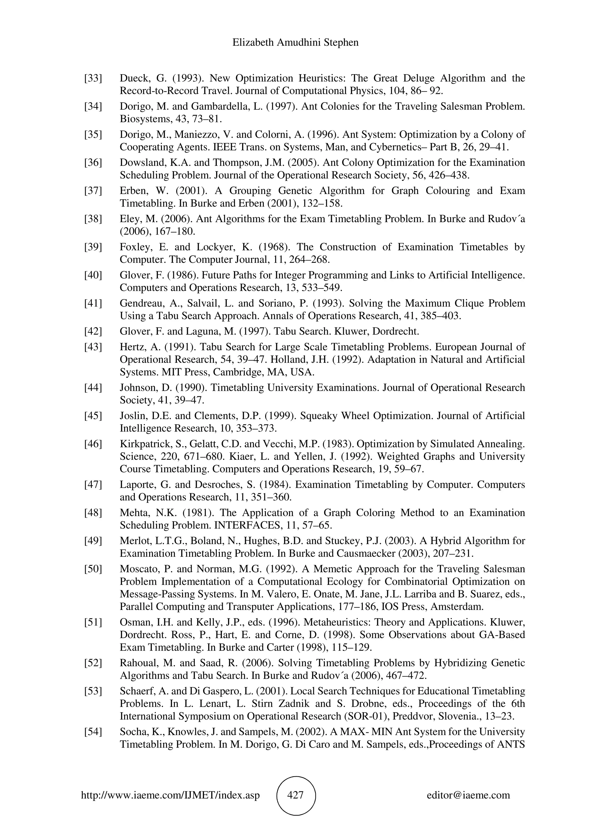 Elizabeth Amudhini Stephen
http://www.iaeme.com/IJMET/index.asp 427 editor@iaeme.com
[33] Dueck, G. (1993). New Optimization Heuristics: The Great Deluge Algorithm and the
Record-to-Record Travel. Journal of Computational Physics, 104, 86– 92.
[34] Dorigo, M. and Gambardella, L. (1997). Ant Colonies for the Traveling Salesman Problem.
Biosystems, 43, 73–81.
[35] Dorigo, M., Maniezzo, V. and Colorni, A. (1996). Ant System: Optimization by a Colony of
Cooperating Agents. IEEE Trans. on Systems, Man, and Cybernetics– Part B, 26, 29–41.
[36] Dowsland, K.A. and Thompson, J.M. (2005). Ant Colony Optimization for the Examination
Scheduling Problem. Journal of the Operational Research Society, 56, 426–438.
[37] Erben, W. (2001). A Grouping Genetic Algorithm for Graph Colouring and Exam
Timetabling. In Burke and Erben (2001), 132–158.
[38] Eley, M. (2006). Ant Algorithms for the Exam Timetabling Problem. In Burke and Rudov´a
(2006), 167–180.
[39] Foxley, E. and Lockyer, K. (1968). The Construction of Examination Timetables by
Computer. The Computer Journal, 11, 264–268.
[40] Glover, F. (1986). Future Paths for Integer Programming and Links to Artificial Intelligence.
Computers and Operations Research, 13, 533–549.
[41] Gendreau, A., Salvail, L. and Soriano, P. (1993). Solving the Maximum Clique Problem
Using a Tabu Search Approach. Annals of Operations Research, 41, 385–403.
[42] Glover, F. and Laguna, M. (1997). Tabu Search. Kluwer, Dordrecht.
[43] Hertz, A. (1991). Tabu Search for Large Scale Timetabling Problems. European Journal of
Operational Research, 54, 39–47. Holland, J.H. (1992). Adaptation in Natural and Artificial
Systems. MIT Press, Cambridge, MA, USA.
[44] Johnson, D. (1990). Timetabling University Examinations. Journal of Operational Research
Society, 41, 39–47.
[45] Joslin, D.E. and Clements, D.P. (1999). Squeaky Wheel Optimization. Journal of Artificial
Intelligence Research, 10, 353–373.
[46] Kirkpatrick, S., Gelatt, C.D. and Vecchi, M.P. (1983). Optimization by Simulated Annealing.
Science, 220, 671–680. Kiaer, L. and Yellen, J. (1992). Weighted Graphs and University
Course Timetabling. Computers and Operations Research, 19, 59–67.
[47] Laporte, G. and Desroches, S. (1984). Examination Timetabling by Computer. Computers
and Operations Research, 11, 351–360.
[48] Mehta, N.K. (1981). The Application of a Graph Coloring Method to an Examination
Scheduling Problem. INTERFACES, 11, 57–65.
[49] Merlot, L.T.G., Boland, N., Hughes, B.D. and Stuckey, P.J. (2003). A Hybrid Algorithm for
Examination Timetabling Problem. In Burke and Causmaecker (2003), 207–231.
[50] Moscato, P. and Norman, M.G. (1992). A Memetic Approach for the Traveling Salesman
Problem Implementation of a Computational Ecology for Combinatorial Optimization on
Message-Passing Systems. In M. Valero, E. Onate, M. Jane, J.L. Larriba and B. Suarez, eds.,
Parallel Computing and Transputer Applications, 177–186, IOS Press, Amsterdam.
[51] Osman, I.H. and Kelly, J.P., eds. (1996). Metaheuristics: Theory and Applications. Kluwer,
Dordrecht. Ross, P., Hart, E. and Corne, D. (1998). Some Observations about GA-Based
Exam Timetabling. In Burke and Carter (1998), 115–129.
[52] Rahoual, M. and Saad, R. (2006). Solving Timetabling Problems by Hybridizing Genetic
Algorithms and Tabu Search. In Burke and Rudov´a (2006), 467–472.
[53] Schaerf, A. and Di Gaspero, L. (2001). Local Search Techniques for Educational Timetabling
Problems. In L. Lenart, L. Stirn Zadnik and S. Drobne, eds., Proceedings of the 6th
International Symposium on Operational Research (SOR-01), Preddvor, Slovenia., 13–23.
[54] Socha, K., Knowles, J. and Sampels, M. (2002). A MAX- MIN Ant System for the University
Timetabling Problem. In M. Dorigo, G. Di Caro and M. Sampels, eds.,Proceedings of ANTS
 