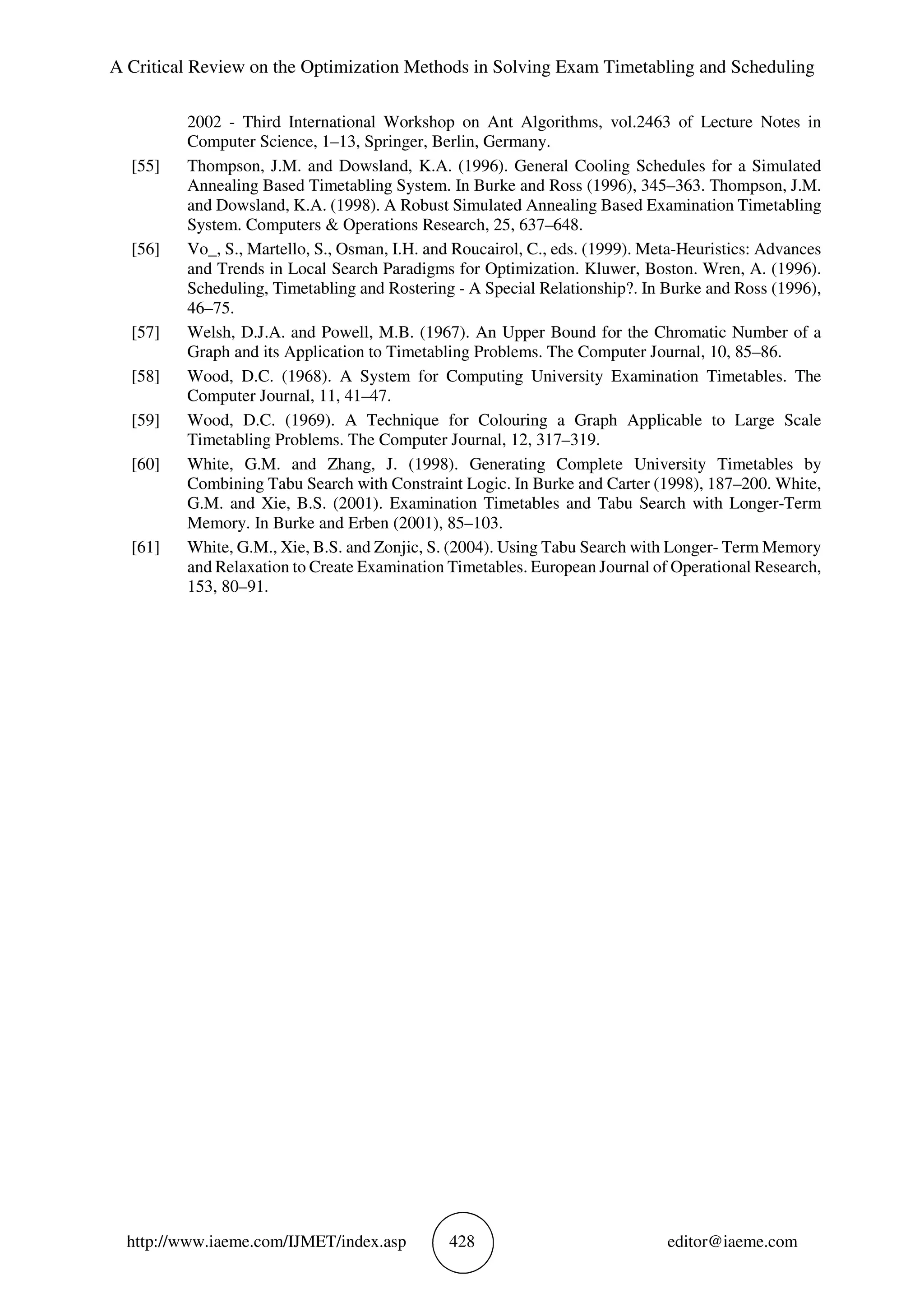 A Critical Review on the Optimization Methods in Solving Exam Timetabling and Scheduling
http://www.iaeme.com/IJMET/index.asp 428 editor@iaeme.com
2002 - Third International Workshop on Ant Algorithms, vol.2463 of Lecture Notes in
Computer Science, 1–13, Springer, Berlin, Germany.
[55] Thompson, J.M. and Dowsland, K.A. (1996). General Cooling Schedules for a Simulated
Annealing Based Timetabling System. In Burke and Ross (1996), 345–363. Thompson, J.M.
and Dowsland, K.A. (1998). A Robust Simulated Annealing Based Examination Timetabling
System. Computers & Operations Research, 25, 637–648.
[56] Vo_, S., Martello, S., Osman, I.H. and Roucairol, C., eds. (1999). Meta-Heuristics: Advances
and Trends in Local Search Paradigms for Optimization. Kluwer, Boston. Wren, A. (1996).
Scheduling, Timetabling and Rostering - A Special Relationship?. In Burke and Ross (1996),
46–75.
[57] Welsh, D.J.A. and Powell, M.B. (1967). An Upper Bound for the Chromatic Number of a
Graph and its Application to Timetabling Problems. The Computer Journal, 10, 85–86.
[58] Wood, D.C. (1968). A System for Computing University Examination Timetables. The
Computer Journal, 11, 41–47.
[59] Wood, D.C. (1969). A Technique for Colouring a Graph Applicable to Large Scale
Timetabling Problems. The Computer Journal, 12, 317–319.
[60] White, G.M. and Zhang, J. (1998). Generating Complete University Timetables by
Combining Tabu Search with Constraint Logic. In Burke and Carter (1998), 187–200. White,
G.M. and Xie, B.S. (2001). Examination Timetables and Tabu Search with Longer-Term
Memory. In Burke and Erben (2001), 85–103.
[61] White, G.M., Xie, B.S. and Zonjic, S. (2004). Using Tabu Search with Longer- Term Memory
and Relaxation to Create Examination Timetables. European Journal of Operational Research,
153, 80–91.
 
