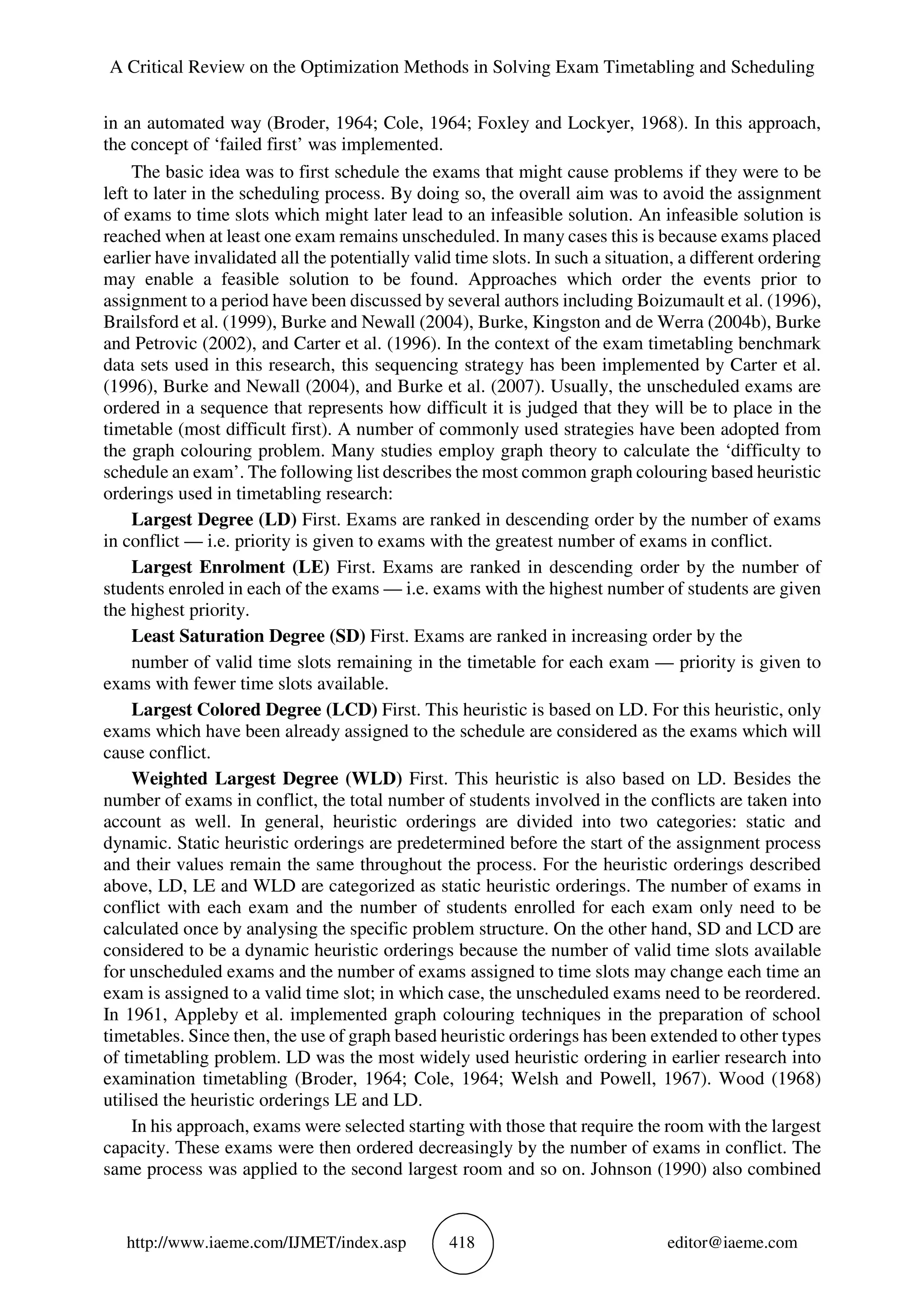 A Critical Review on the Optimization Methods in Solving Exam Timetabling and Scheduling
http://www.iaeme.com/IJMET/index.asp 418 editor@iaeme.com
in an automated way (Broder, 1964; Cole, 1964; Foxley and Lockyer, 1968). In this approach,
the concept of ‘failed first’ was implemented.
The basic idea was to first schedule the exams that might cause problems if they were to be
left to later in the scheduling process. By doing so, the overall aim was to avoid the assignment
of exams to time slots which might later lead to an infeasible solution. An infeasible solution is
reached when at least one exam remains unscheduled. In many cases this is because exams placed
earlier have invalidated all the potentially valid time slots. In such a situation, a different ordering
may enable a feasible solution to be found. Approaches which order the events prior to
assignment to a period have been discussed by several authors including Boizumault et al. (1996),
Brailsford et al. (1999), Burke and Newall (2004), Burke, Kingston and de Werra (2004b), Burke
and Petrovic (2002), and Carter et al. (1996). In the context of the exam timetabling benchmark
data sets used in this research, this sequencing strategy has been implemented by Carter et al.
(1996), Burke and Newall (2004), and Burke et al. (2007). Usually, the unscheduled exams are
ordered in a sequence that represents how difficult it is judged that they will be to place in the
timetable (most difficult first). A number of commonly used strategies have been adopted from
the graph colouring problem. Many studies employ graph theory to calculate the ‘difficulty to
schedule an exam’. The following list describes the most common graph colouring based heuristic
orderings used in timetabling research:
Largest Degree (LD) First. Exams are ranked in descending order by the number of exams
in conflict — i.e. priority is given to exams with the greatest number of exams in conflict.
Largest Enrolment (LE) First. Exams are ranked in descending order by the number of
students enroled in each of the exams — i.e. exams with the highest number of students are given
the highest priority.
Least Saturation Degree (SD) First. Exams are ranked in increasing order by the
number of valid time slots remaining in the timetable for each exam — priority is given to
exams with fewer time slots available.
Largest Colored Degree (LCD) First. This heuristic is based on LD. For this heuristic, only
exams which have been already assigned to the schedule are considered as the exams which will
cause conflict.
Weighted Largest Degree (WLD) First. This heuristic is also based on LD. Besides the
number of exams in conflict, the total number of students involved in the conflicts are taken into
account as well. In general, heuristic orderings are divided into two categories: static and
dynamic. Static heuristic orderings are predetermined before the start of the assignment process
and their values remain the same throughout the process. For the heuristic orderings described
above, LD, LE and WLD are categorized as static heuristic orderings. The number of exams in
conflict with each exam and the number of students enrolled for each exam only need to be
calculated once by analysing the specific problem structure. On the other hand, SD and LCD are
considered to be a dynamic heuristic orderings because the number of valid time slots available
for unscheduled exams and the number of exams assigned to time slots may change each time an
exam is assigned to a valid time slot; in which case, the unscheduled exams need to be reordered.
In 1961, Appleby et al. implemented graph colouring techniques in the preparation of school
timetables. Since then, the use of graph based heuristic orderings has been extended to other types
of timetabling problem. LD was the most widely used heuristic ordering in earlier research into
examination timetabling (Broder, 1964; Cole, 1964; Welsh and Powell, 1967). Wood (1968)
utilised the heuristic orderings LE and LD.
In his approach, exams were selected starting with those that require the room with the largest
capacity. These exams were then ordered decreasingly by the number of exams in conflict. The
same process was applied to the second largest room and so on. Johnson (1990) also combined
 
