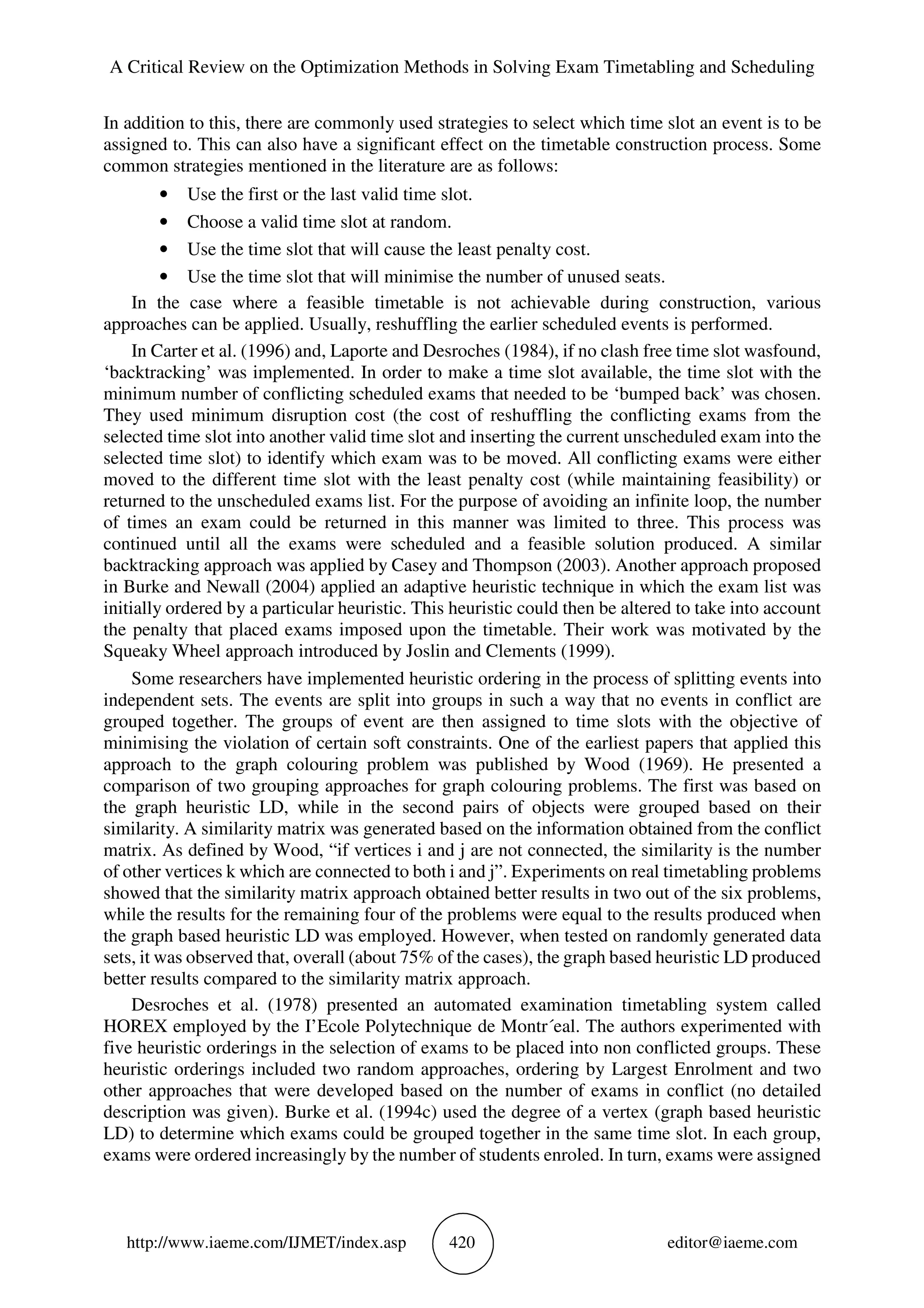 A Critical Review on the Optimization Methods in Solving Exam Timetabling and Scheduling
http://www.iaeme.com/IJMET/index.asp 420 editor@iaeme.com
In addition to this, there are commonly used strategies to select which time slot an event is to be
assigned to. This can also have a significant effect on the timetable construction process. Some
common strategies mentioned in the literature are as follows:
• Use the first or the last valid time slot.
• Choose a valid time slot at random.
• Use the time slot that will cause the least penalty cost.
• Use the time slot that will minimise the number of unused seats.
In the case where a feasible timetable is not achievable during construction, various
approaches can be applied. Usually, reshuffling the earlier scheduled events is performed.
In Carter et al. (1996) and, Laporte and Desroches (1984), if no clash free time slot wasfound,
‘backtracking’ was implemented. In order to make a time slot available, the time slot with the
minimum number of conflicting scheduled exams that needed to be ‘bumped back’ was chosen.
They used minimum disruption cost (the cost of reshuffling the conflicting exams from the
selected time slot into another valid time slot and inserting the current unscheduled exam into the
selected time slot) to identify which exam was to be moved. All conflicting exams were either
moved to the different time slot with the least penalty cost (while maintaining feasibility) or
returned to the unscheduled exams list. For the purpose of avoiding an infinite loop, the number
of times an exam could be returned in this manner was limited to three. This process was
continued until all the exams were scheduled and a feasible solution produced. A similar
backtracking approach was applied by Casey and Thompson (2003). Another approach proposed
in Burke and Newall (2004) applied an adaptive heuristic technique in which the exam list was
initially ordered by a particular heuristic. This heuristic could then be altered to take into account
the penalty that placed exams imposed upon the timetable. Their work was motivated by the
Squeaky Wheel approach introduced by Joslin and Clements (1999).
Some researchers have implemented heuristic ordering in the process of splitting events into
independent sets. The events are split into groups in such a way that no events in conflict are
grouped together. The groups of event are then assigned to time slots with the objective of
minimising the violation of certain soft constraints. One of the earliest papers that applied this
approach to the graph colouring problem was published by Wood (1969). He presented a
comparison of two grouping approaches for graph colouring problems. The first was based on
the graph heuristic LD, while in the second pairs of objects were grouped based on their
similarity. A similarity matrix was generated based on the information obtained from the conflict
matrix. As defined by Wood, “if vertices i and j are not connected, the similarity is the number
of other vertices k which are connected to both i and j”. Experiments on real timetabling problems
showed that the similarity matrix approach obtained better results in two out of the six problems,
while the results for the remaining four of the problems were equal to the results produced when
the graph based heuristic LD was employed. However, when tested on randomly generated data
sets, it was observed that, overall (about 75% of the cases), the graph based heuristic LD produced
better results compared to the similarity matrix approach.
Desroches et al. (1978) presented an automated examination timetabling system called
HOREX employed by the I’Ecole Polytechnique de Montr´eal. The authors experimented with
five heuristic orderings in the selection of exams to be placed into non conflicted groups. These
heuristic orderings included two random approaches, ordering by Largest Enrolment and two
other approaches that were developed based on the number of exams in conflict (no detailed
description was given). Burke et al. (1994c) used the degree of a vertex (graph based heuristic
LD) to determine which exams could be grouped together in the same time slot. In each group,
exams were ordered increasingly by the number of students enroled. In turn, exams were assigned
 