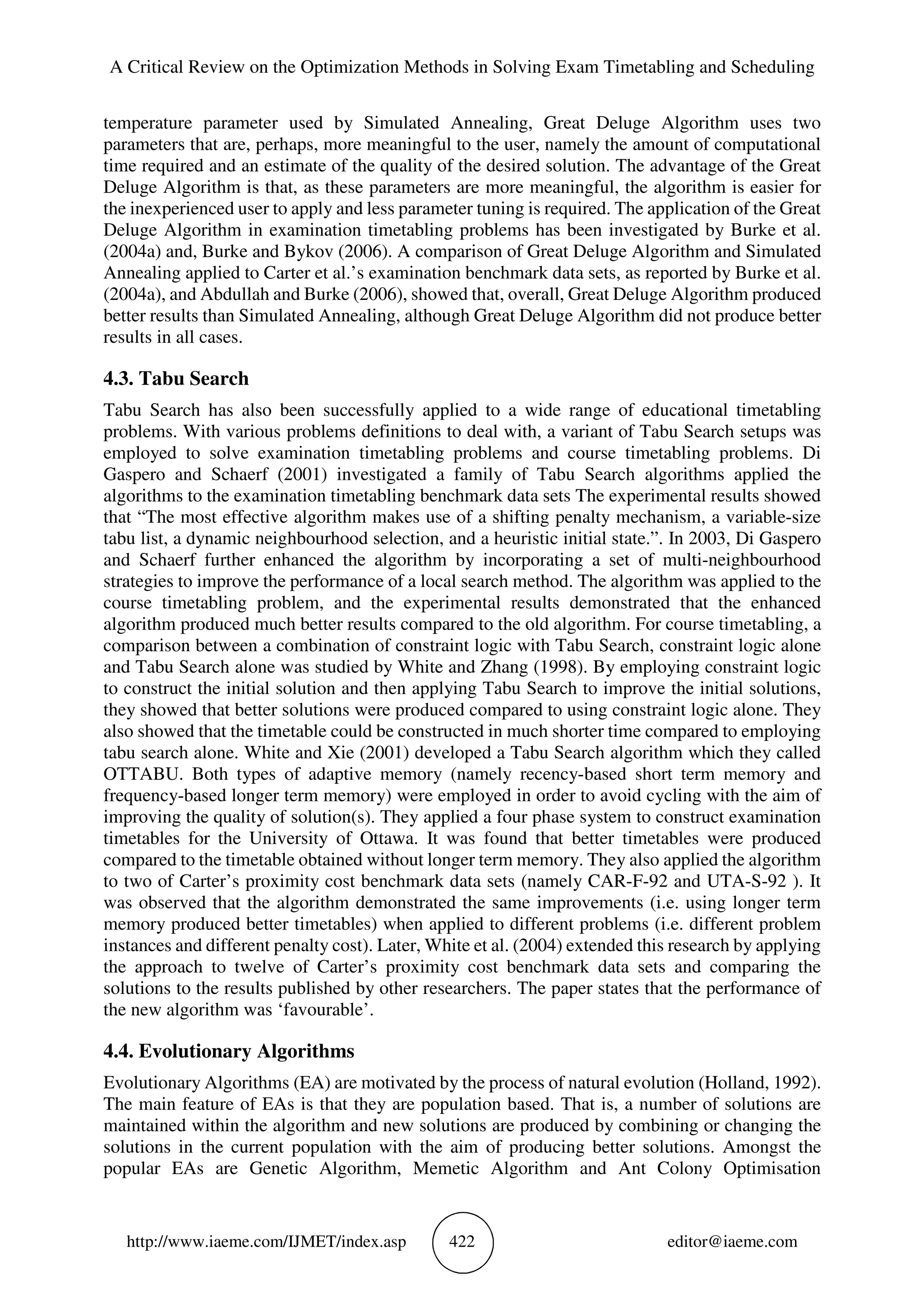 A Critical Review on the Optimization Methods in Solving Exam Timetabling and Scheduling
http://www.iaeme.com/IJMET/index.asp 422 editor@iaeme.com
temperature parameter used by Simulated Annealing, Great Deluge Algorithm uses two
parameters that are, perhaps, more meaningful to the user, namely the amount of computational
time required and an estimate of the quality of the desired solution. The advantage of the Great
Deluge Algorithm is that, as these parameters are more meaningful, the algorithm is easier for
the inexperienced user to apply and less parameter tuning is required. The application of the Great
Deluge Algorithm in examination timetabling problems has been investigated by Burke et al.
(2004a) and, Burke and Bykov (2006). A comparison of Great Deluge Algorithm and Simulated
Annealing applied to Carter et al.’s examination benchmark data sets, as reported by Burke et al.
(2004a), and Abdullah and Burke (2006), showed that, overall, Great Deluge Algorithm produced
better results than Simulated Annealing, although Great Deluge Algorithm did not produce better
results in all cases.
4.3. Tabu Search
Tabu Search has also been successfully applied to a wide range of educational timetabling
problems. With various problems definitions to deal with, a variant of Tabu Search setups was
employed to solve examination timetabling problems and course timetabling problems. Di
Gaspero and Schaerf (2001) investigated a family of Tabu Search algorithms applied the
algorithms to the examination timetabling benchmark data sets The experimental results showed
that “The most effective algorithm makes use of a shifting penalty mechanism, a variable-size
tabu list, a dynamic neighbourhood selection, and a heuristic initial state.”. In 2003, Di Gaspero
and Schaerf further enhanced the algorithm by incorporating a set of multi-neighbourhood
strategies to improve the performance of a local search method. The algorithm was applied to the
course timetabling problem, and the experimental results demonstrated that the enhanced
algorithm produced much better results compared to the old algorithm. For course timetabling, a
comparison between a combination of constraint logic with Tabu Search, constraint logic alone
and Tabu Search alone was studied by White and Zhang (1998). By employing constraint logic
to construct the initial solution and then applying Tabu Search to improve the initial solutions,
they showed that better solutions were produced compared to using constraint logic alone. They
also showed that the timetable could be constructed in much shorter time compared to employing
tabu search alone. White and Xie (2001) developed a Tabu Search algorithm which they called
OTTABU. Both types of adaptive memory (namely recency-based short term memory and
frequency-based longer term memory) were employed in order to avoid cycling with the aim of
improving the quality of solution(s). They applied a four phase system to construct examination
timetables for the University of Ottawa. It was found that better timetables were produced
compared to the timetable obtained without longer term memory. They also applied the algorithm
to two of Carter’s proximity cost benchmark data sets (namely CAR-F-92 and UTA-S-92 ). It
was observed that the algorithm demonstrated the same improvements (i.e. using longer term
memory produced better timetables) when applied to different problems (i.e. different problem
instances and different penalty cost). Later, White et al. (2004) extended this research by applying
the approach to twelve of Carter’s proximity cost benchmark data sets and comparing the
solutions to the results published by other researchers. The paper states that the performance of
the new algorithm was ‘favourable’.
4.4. Evolutionary Algorithms
Evolutionary Algorithms (EA) are motivated by the process of natural evolution (Holland, 1992).
The main feature of EAs is that they are population based. That is, a number of solutions are
maintained within the algorithm and new solutions are produced by combining or changing the
solutions in the current population with the aim of producing better solutions. Amongst the
popular EAs are Genetic Algorithm, Memetic Algorithm and Ant Colony Optimisation
 