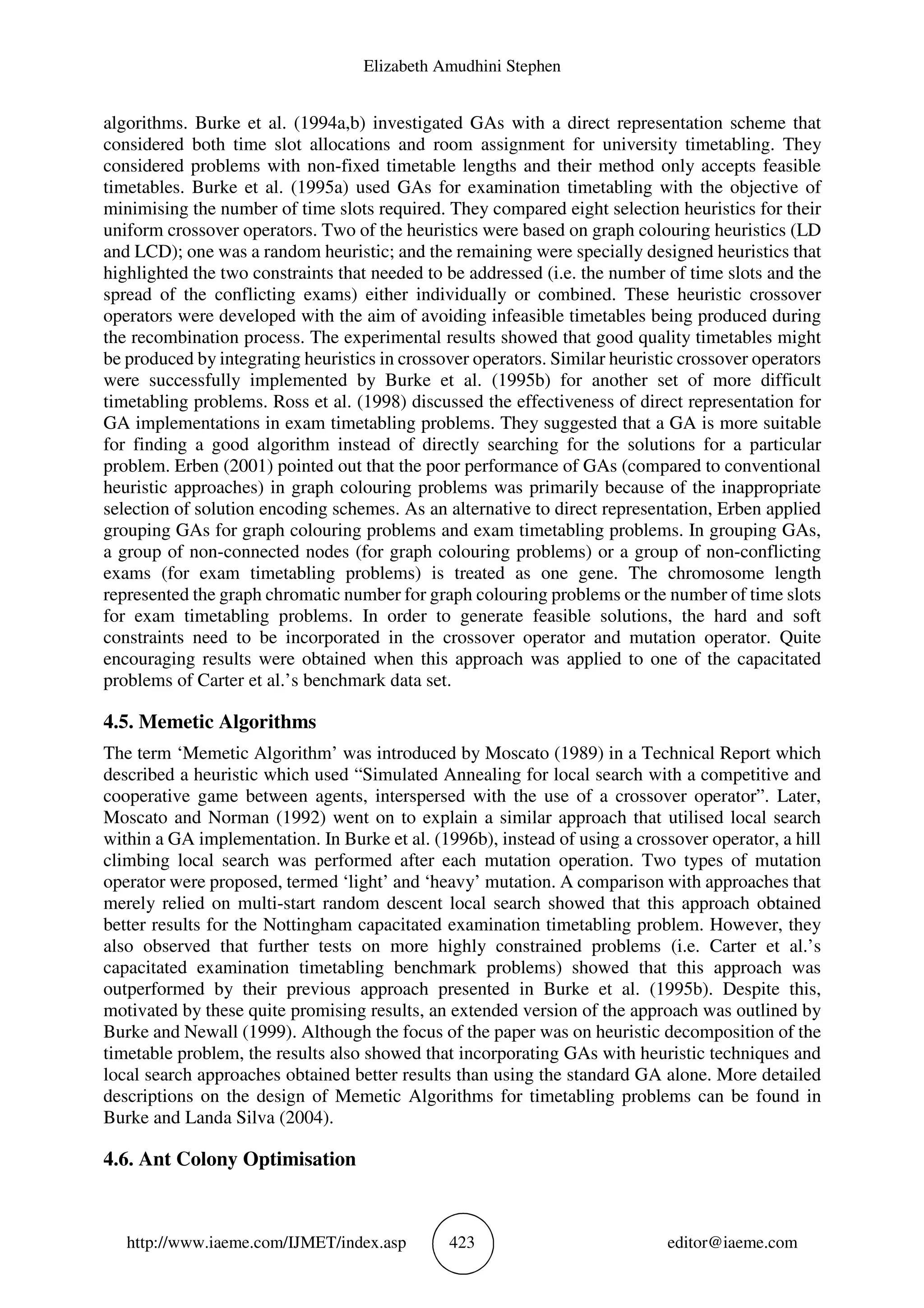 Elizabeth Amudhini Stephen
http://www.iaeme.com/IJMET/index.asp 423 editor@iaeme.com
algorithms. Burke et al. (1994a,b) investigated GAs with a direct representation scheme that
considered both time slot allocations and room assignment for university timetabling. They
considered problems with non-fixed timetable lengths and their method only accepts feasible
timetables. Burke et al. (1995a) used GAs for examination timetabling with the objective of
minimising the number of time slots required. They compared eight selection heuristics for their
uniform crossover operators. Two of the heuristics were based on graph colouring heuristics (LD
and LCD); one was a random heuristic; and the remaining were specially designed heuristics that
highlighted the two constraints that needed to be addressed (i.e. the number of time slots and the
spread of the conflicting exams) either individually or combined. These heuristic crossover
operators were developed with the aim of avoiding infeasible timetables being produced during
the recombination process. The experimental results showed that good quality timetables might
be produced by integrating heuristics in crossover operators. Similar heuristic crossover operators
were successfully implemented by Burke et al. (1995b) for another set of more difficult
timetabling problems. Ross et al. (1998) discussed the effectiveness of direct representation for
GA implementations in exam timetabling problems. They suggested that a GA is more suitable
for finding a good algorithm instead of directly searching for the solutions for a particular
problem. Erben (2001) pointed out that the poor performance of GAs (compared to conventional
heuristic approaches) in graph colouring problems was primarily because of the inappropriate
selection of solution encoding schemes. As an alternative to direct representation, Erben applied
grouping GAs for graph colouring problems and exam timetabling problems. In grouping GAs,
a group of non-connected nodes (for graph colouring problems) or a group of non-conflicting
exams (for exam timetabling problems) is treated as one gene. The chromosome length
represented the graph chromatic number for graph colouring problems or the number of time slots
for exam timetabling problems. In order to generate feasible solutions, the hard and soft
constraints need to be incorporated in the crossover operator and mutation operator. Quite
encouraging results were obtained when this approach was applied to one of the capacitated
problems of Carter et al.’s benchmark data set.
4.5. Memetic Algorithms
The term ‘Memetic Algorithm’ was introduced by Moscato (1989) in a Technical Report which
described a heuristic which used “Simulated Annealing for local search with a competitive and
cooperative game between agents, interspersed with the use of a crossover operator”. Later,
Moscato and Norman (1992) went on to explain a similar approach that utilised local search
within a GA implementation. In Burke et al. (1996b), instead of using a crossover operator, a hill
climbing local search was performed after each mutation operation. Two types of mutation
operator were proposed, termed ‘light’ and ‘heavy’ mutation. A comparison with approaches that
merely relied on multi-start random descent local search showed that this approach obtained
better results for the Nottingham capacitated examination timetabling problem. However, they
also observed that further tests on more highly constrained problems (i.e. Carter et al.’s
capacitated examination timetabling benchmark problems) showed that this approach was
outperformed by their previous approach presented in Burke et al. (1995b). Despite this,
motivated by these quite promising results, an extended version of the approach was outlined by
Burke and Newall (1999). Although the focus of the paper was on heuristic decomposition of the
timetable problem, the results also showed that incorporating GAs with heuristic techniques and
local search approaches obtained better results than using the standard GA alone. More detailed
descriptions on the design of Memetic Algorithms for timetabling problems can be found in
Burke and Landa Silva (2004).
4.6. Ant Colony Optimisation
 