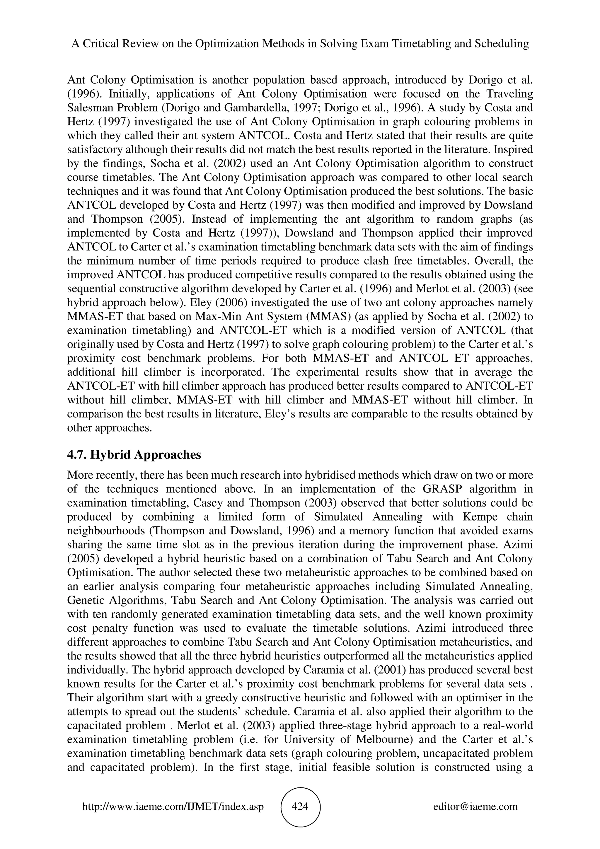 A Critical Review on the Optimization Methods in Solving Exam Timetabling and Scheduling
http://www.iaeme.com/IJMET/index.asp 424 editor@iaeme.com
Ant Colony Optimisation is another population based approach, introduced by Dorigo et al.
(1996). Initially, applications of Ant Colony Optimisation were focused on the Traveling
Salesman Problem (Dorigo and Gambardella, 1997; Dorigo et al., 1996). A study by Costa and
Hertz (1997) investigated the use of Ant Colony Optimisation in graph colouring problems in
which they called their ant system ANTCOL. Costa and Hertz stated that their results are quite
satisfactory although their results did not match the best results reported in the literature. Inspired
by the findings, Socha et al. (2002) used an Ant Colony Optimisation algorithm to construct
course timetables. The Ant Colony Optimisation approach was compared to other local search
techniques and it was found that Ant Colony Optimisation produced the best solutions. The basic
ANTCOL developed by Costa and Hertz (1997) was then modified and improved by Dowsland
and Thompson (2005). Instead of implementing the ant algorithm to random graphs (as
implemented by Costa and Hertz (1997)), Dowsland and Thompson applied their improved
ANTCOL to Carter et al.’s examination timetabling benchmark data sets with the aim of findings
the minimum number of time periods required to produce clash free timetables. Overall, the
improved ANTCOL has produced competitive results compared to the results obtained using the
sequential constructive algorithm developed by Carter et al. (1996) and Merlot et al. (2003) (see
hybrid approach below). Eley (2006) investigated the use of two ant colony approaches namely
MMAS-ET that based on Max-Min Ant System (MMAS) (as applied by Socha et al. (2002) to
examination timetabling) and ANTCOL-ET which is a modified version of ANTCOL (that
originally used by Costa and Hertz (1997) to solve graph colouring problem) to the Carter et al.’s
proximity cost benchmark problems. For both MMAS-ET and ANTCOL ET approaches,
additional hill climber is incorporated. The experimental results show that in average the
ANTCOL-ET with hill climber approach has produced better results compared to ANTCOL-ET
without hill climber, MMAS-ET with hill climber and MMAS-ET without hill climber. In
comparison the best results in literature, Eley’s results are comparable to the results obtained by
other approaches.
4.7. Hybrid Approaches
More recently, there has been much research into hybridised methods which draw on two or more
of the techniques mentioned above. In an implementation of the GRASP algorithm in
examination timetabling, Casey and Thompson (2003) observed that better solutions could be
produced by combining a limited form of Simulated Annealing with Kempe chain
neighbourhoods (Thompson and Dowsland, 1996) and a memory function that avoided exams
sharing the same time slot as in the previous iteration during the improvement phase. Azimi
(2005) developed a hybrid heuristic based on a combination of Tabu Search and Ant Colony
Optimisation. The author selected these two metaheuristic approaches to be combined based on
an earlier analysis comparing four metaheuristic approaches including Simulated Annealing,
Genetic Algorithms, Tabu Search and Ant Colony Optimisation. The analysis was carried out
with ten randomly generated examination timetabling data sets, and the well known proximity
cost penalty function was used to evaluate the timetable solutions. Azimi introduced three
different approaches to combine Tabu Search and Ant Colony Optimisation metaheuristics, and
the results showed that all the three hybrid heuristics outperformed all the metaheuristics applied
individually. The hybrid approach developed by Caramia et al. (2001) has produced several best
known results for the Carter et al.’s proximity cost benchmark problems for several data sets .
Their algorithm start with a greedy constructive heuristic and followed with an optimiser in the
attempts to spread out the students’ schedule. Caramia et al. also applied their algorithm to the
capacitated problem . Merlot et al. (2003) applied three-stage hybrid approach to a real-world
examination timetabling problem (i.e. for University of Melbourne) and the Carter et al.’s
examination timetabling benchmark data sets (graph colouring problem, uncapacitated problem
and capacitated problem). In the first stage, initial feasible solution is constructed using a
 