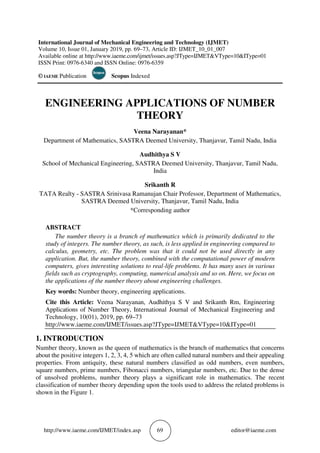 http://www.iaeme.com/IJMET/index.asp 69 editor@iaeme.com
International Journal of Mechanical Engineering and Technology (IJMET)
Volume 10, Issue 01, January 2019, pp. 69–73, Article ID: IJMET_10_01_007
Available online at http://www.iaeme.com/ijmet/issues.asp?JType=IJMET&VType=10&IType=01
ISSN Print: 0976-6340 and ISSN Online: 0976-6359
© IAEME Publication Scopus Indexed
ENGINEERING APPLICATIONS OF NUMBER
THEORY
Veena Narayanan*
Department of Mathematics, SASTRA Deemed University, Thanjavur, Tamil Nadu, India
Audhithya S V
School of Mechanical Engineering, SASTRA Deemed University, Thanjavur, Tamil Nadu,
India
Srikanth R
TATA Realty - SASTRA Srinivasa Ramanujan Chair Professor, Department of Mathematics,
SASTRA Deemed University, Thanjavur, Tamil Nadu, India
*Corresponding author
ABSTRACT
The number theory is a branch of mathematics which is primarily dedicated to the
study of integers. The number theory, as such, is less applied in engineering compared to
calculus, geometry, etc. The problem was that it could not be used directly in any
application. But, the number theory, combined with the computational power of modern
computers, gives interesting solutions to real-life problems. It has many uses in various
fields such as cryptography, computing, numerical analysis and so on. Here, we focus on
the applications of the number theory about engineering challenges.
Key words: Number theory, engineering applications.
Cite this Article: Veena Narayanan, Audhithya S V and Srikanth Rm, Engineering
Applications of Number Theory, International Journal of Mechanical Engineering and
Technology, 10(01), 2019, pp. 69–73
http://www.iaeme.com/IJMET/issues.asp?JType=IJMET&VType=10&IType=01
1. INTRODUCTION
Number theory, known as the queen of mathematics is the branch of mathematics that concerns
about the positive integers 1, 2, 3, 4, 5 which are often called natural numbers and their appealing
properties. From antiquity, these natural numbers classified as odd numbers, even numbers,
square numbers, prime numbers, Fibonacci numbers, triangular numbers, etc. Due to the dense
of unsolved problems, number theory plays a significant role in mathematics. The recent
classification of number theory depending upon the tools used to address the related problems is
shown in the Figure 1.
 