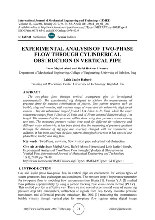 http://www.iaeme.com/IJMET/index.asp 74 editor@iaeme.com
International Journal of Mechanical Engineering and Technology (IJMET)
Volume 10, Issue 01, January 2019, pp. 74–88, Article ID: IJMET_10_01_008
Available online at http://www.iaeme.com/ijmet/issues.asp?JType=IJMET&VType=10&IType=1
ISSN Print: 0976-6340 and ISSN Online: 0976-6359
© IAEME Publication Scopus Indexed
EXPERIMENTAL ANALYSIS OF TWO-PHASE
FLOW THROUGH CYLINDERICAL
OBSTRUCTION IN VERTICAL PIPE
Isam Mejbel Abed and Rafel Hekmat Hameed
Department of Mechanical Engineering, College of Engineering, University of Babylon, Iraq
Laith Jaafer Habeeb
Training and Workshops Center, University of Technology, Baghdad, Iraq
ABSTRACT
The two-phase flow through vertical transparent pipe is investigated
experimentally. The experimental rig designed to achieve the measurements of
pressure drop for various combinations of phases, flow pattern regimes such as
bubbly, slug and annular, with various range of water and air volumetric high speed
camera . The air volumetric ranged from 8.3334 L/min to 25 l/min, while the water
volumetric ranged from 5 l/min to 20 l/min and of 50 mm internal diameter along 1 m
length. The measured of the pressure will be done using four pressure sensors along
test pipe. The measured pressure values were used for different air volumetric and
different water volumetric. It has been found that the measuring of pressure gradient
through the distance of rig pipe are inversely changed with air volumetric. In
addition, it has been analyzed the flow pattern through obstruction, it has showed one
phase flow, bubbly and slug flow.
Key words: Two-Phase, air-water, flow, vertical pipe and cylindrical obstruction.
Cite this Article: Isam Mejbel Abed, Rafel Hekmat Hameed and Laith Jaafer Habeeb,
Experimental Analysis of Two-Phase Flow through Cylinderical Obstruction in
Vertical Pipe, International Journal of Mechanical Engineering and Technology
10(1), 2019, pp. 74–88.
http://www.iaeme.com/IJMET/issues.asp?JType=IJMET&VType=10&IType=1
1. INTRODUCTION
Gas and liquid phase two-phase flow in vertical pipe are encountered for various types of
steam generators, heat exchangers and condensers. The pressure drop is importance parameter
for two-phase flow to modeling flow pattern transition Ghajer [1]. Hassan Y.A [2] studied
flow patterns experimentally by using a particle tracking flow visualization method (PTFV).
This method provide an effective way .There are also several experimental ways of measuring
pressure drop like manometers, subtraction of signals from two locally mounted pressure
transducers and differential pressure transducer. Bui-Dinh [3] measuring the instantaneous
bubble velocity through vertical pipe for two-phase flow regimes using digital image
 
