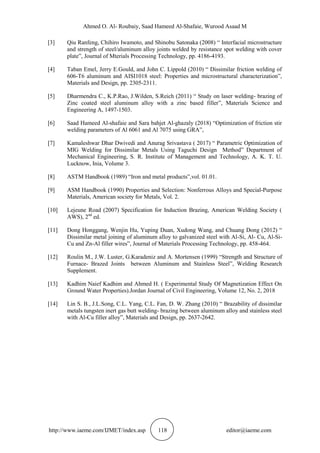 Ahmed O. Al- Roubaiy, Saad Hameed Al-Shafaie, Wurood Asaad M
http://www.iaeme.com/IJMET/index.asp 118 editor@iaeme.com
[3] Qiu Ranfeng, Chihiro Iwamoto, and Shinobu Satonaka (2008) “ Interfacial microstructure
and strength of steel/aluminum alloy joints welded by resistance spot welding with cover
plate”, Journal of Mterials Processing Technology, pp. 4186-4193.
[4] Taban Emel, Jerry E.Gould, and John C. Lippold (2010) “ Dissimilar friction welding of
606-T6 aluminum and AISI1018 steel: Properties and microstructural characterization”,
Materials and Design, pp. 2305-2311.
[5] Dharmendra C., K.P.Rao, J.Wilden, S.Reich (2011) “ Study on laser welding- brazing of
Zinc coated steel aluminum alloy with a zinc based filler”, Materials Science and
Engineering A, 1497-1503.
[6] Saad Hameed Al-shafaie and Sara bahjet Al-ghazaly (2018) “Optimization of friction stir
welding parameters of Al 6061 and Al 7075 using GRA”,
[7] Kamaleshwar Dhar Dwivedi and Anurag Srivastava ( 2017) “ Parametric Optimization of
MIG Welding for Dissimilar Metals Using Taguchi Design Method” Department of
Mechanical Engineering, S. R. Institute of Management and Technology, A. K. T. U.
Lucknow, Inia, Volume 3.
[8] ASTM Handbook (1989) “Iron and metal products”,vol. 01.01.
[9] ASM Handbook (1990) Properties and Selection: Nonferrous Alloys and Special-Purpose
Materials, American society for Metals, Vol. 2.
[10] Lejeune Road (2007) Specification for Induction Brazing, American Welding Society (
AWS), 2nd
ed.
[11] Dong Honggang, Wenjin Hu, Yuping Duan, Xudong Wang, and Chuang Dong (2012) “
Dissimilar metal joining of aluminum alloy to galvanized steel with Al-Si, Al- Cu, Al-Si-
Cu and Zn-Al filler wires”, Journal of Materials Processing Technology, pp. 458-464.
[12] Roulin M., J.W. Luster, G.Karadeniz and A. Mortensen (1999) “Strength and Structure of
Furnace- Brazed Joints between Aluminum and Stainless Steel”, Welding Research
Supplement.
[13] Kadhim Naief Kadhim and Ahmed H. ( Experimental Study Of Magnetization Effect On
Ground Water Properties).Jordan Journal of Civil Engineering, Volume 12, No. 2, 2018
[14] Lin S. B., J.L.Song, C.L. Yang, C.L. Fan, D. W. Zhang (2010) “ Brazability of dissimilar
metals tungsten inert gas butt welding- brazing between aluminum alloy and stainless steel
with Al-Cu filler alloy”, Materials and Design, pp. 2637-2642.
 