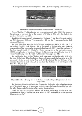Modeling and Optimization of Brazing for AA 6061/ AISI 304L using Grey Relational Analysis
http://www.iaeme.com/IJMET/index.asp 111 editor@iaeme.com
Figure 5 The microstructure for the interfacial joint at 5 min (SEM)
Type of the filler (F) affected on the rate of corrosion through using AlSi12 that improved
the resistance of corrosion due to the presence of (4%Cu) in filler alloy that leads to the
growth of the reaction layer [11].
In addition it is seen that as T increases above 5 min the Fs and HoL of brazing AA6061
and 304L increases. While as T increases above 10 min the Fs decreases but the HoL
increases of the joint.
For both filler alloy, when the time of brazing joint increases above 10 min , the Fs of
brazing joint AA6061/ 304L decreases due to the growth of the interfacial layer thickness,
which consists of the intermetallic compounds, Roulin et. al. (1999) found the maximum of
the shear strength joint is (21 MPa) after (10min) brazing time at the brazing temperature
(600 during brazing of aluminum /stainless steel joints using eutectic brazing alloy Al-Si
with different brazing times (5, 10, 20, 40, 60 min )by furnace process [12].
For each brazing time, the Fs of the joint tends to decrease with the filler alloy AlSi10Cu4
due to the 4%Cu in the filler alloy leads to the growth occurrence in the interfacial layer, this
agreement with the present study, Dong et.al. (2012) obtained that the thickness of the
interfacial layer for a joint with AlSi12 less than the thickness of it for the joint with
AlSi10Cu4 [11], see fig. 6.
Figure 6 The effect of brazing time on the thickness of interfacial layer of the joint for both filler
alloys (SEM)
For less than (10 min), at (5 min), the Fs value for the brazing joint reduced due to the
lack of time that is required for a complete wetting between the braze alloy and the base alloy
that led to the deboned of contact area between the faying surfaces.
When the time increases above 10 min, the average hardness of the interfacial layer
increases due to the growth of the interfacial layer with IMCs hardened layer by increasing the
diffusion rate, see fig7.
 