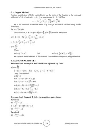 Ali Fahem Abbas Alowaidi, Ali Jalal Ali
http://www.iaeme.com/IJMET/index.asp 214 editor@iaeme.com
2.3. Polygon Method
Another modification of Euler method is to use the slope of the function at the estimated
midpoints of (xi, yi) and (xi + 1, yi + 1) to approximate yi + 1. (14) Thus
( ) )
Is the estimated incremental value of y from and can be obtained using Euler's
formula as
( )
Then, equation ( )
( ) ( )
( ( )
Where
( ) And ( )
An Equation above is known as the modified Euler method or improved polygon method.
3. NUMERICAL RESULT
Euler method: Example 1. Solve the Given equation by Euler
( )
Y =f(x, y) = 2x/y. For xo =1, y = 2, h = 0.25
Using Euler method
Y (1) = 2
Y (1.25) = yi+ y0 + hf (x, y)
Y (1.25) = 2 + 0.25 = 3.00
Y (1.50) = 3.0 + 0.25 = 4.2
Y (1.75) = 4.2 + 0.25 = 5.6
Y (2.0) = 5.6 + 0.25 = 7.2
Heun method: Example 2. Solve the equations using heun.
Iteration 1
M1 = = 4.0
Y (1.25) = 2+ 0.25(4.0) = 3.0
M2 = = 4.8
Iteration 2
M1 = = 4.96
 