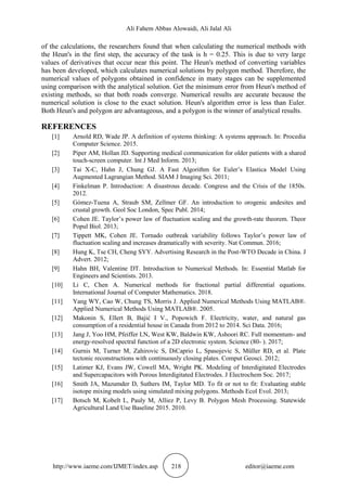 Ali Fahem Abbas Alowaidi, Ali Jalal Ali
http://www.iaeme.com/IJMET/index.asp 218 editor@iaeme.com
of the calculations, the researchers found that when calculating the numerical methods with
the Heun's in the first step, the accuracy of the task is h = 0.25. This is due to very large
values of derivatives that occur near this point. The Heun's method of converting variables
has been developed, which calculates numerical solutions by polygon method. Therefore, the
numerical values of polygons obtained in confidence in many stages can be supplemented
using comparison with the analytical solution. Get the minimum error from Heun's method of
existing methods, so that both roads converge. Numerical results are accurate because the
numerical solution is close to the exact solution. Heun's algorithm error is less than Euler.
Both Heun's and polygon are advantageous, and a polygon is the winner of analytical results.
REFERENCES
[1] Arnold RD, Wade JP. A definition of systems thinking: A systems approach. In: Procedia
Computer Science. 2015.
[2] Piper AM, Hollan JD. Supporting medical communication for older patients with a shared
touch-screen computer. Int J Med Inform. 2013;
[3] Tai X-C, Hahn J, Chung GJ. A Fast Algorithm for Euler’s Elastica Model Using
Augmented Lagrangian Method. SIAM J Imaging Sci. 2011;
[4] Finkelman P. Introduction: A disastrous decade. Congress and the Crisis of the 1850s.
2012.
[5] Gómez-Tuena A, Straub SM, Zellmer GF. An introduction to orogenic andesites and
crustal growth. Geol Soc London, Spec Publ. 2014;
[6] Cohen JE. Taylor’s power law of fluctuation scaling and the growth-rate theorem. Theor
Popul Biol. 2013;
[7] Tippett MK, Cohen JE. Tornado outbreak variability follows Taylor’s power law of
fluctuation scaling and increases dramatically with severity. Nat Commun. 2016;
[8] Hung K, Tse CH, Cheng SYY. Advertising Research in the Post-WTO Decade in China. J
Advert. 2012;
[9] Hahn BH, Valentine DT. Introduction to Numerical Methods. In: Essential Matlab for
Engineers and Scientists. 2013.
[10] Li C, Chen A. Numerical methods for fractional partial differential equations.
International Journal of Computer Mathematics. 2018.
[11] Yang WY, Cao W, Chung TS, Morris J. Applied Numerical Methods Using MATLAB®.
Applied Numerical Methods Using MATLAB®. 2005.
[12] Makonin S, Ellert B, Bajić I V., Popowich F. Electricity, water, and natural gas
consumption of a residential house in Canada from 2012 to 2014. Sci Data. 2016;
[13] Jang J, Yoo HM, Pfeiffer LN, West KW, Baldwin KW, Ashoori RC. Full momentum- and
energy-resolved spectral function of a 2D electronic system. Science (80- ). 2017;
[14] Gurnis M, Turner M, Zahirovic S, DiCaprio L, Spasojevic S, Müller RD, et al. Plate
tectonic reconstructions with continuously closing plates. Comput Geosci. 2012;
[15] Latimer KJ, Evans JW, Cowell MA, Wright PK. Modeling of Interdigitated Electrodes
and Supercapacitors with Porous Interdigitated Electrodes. J Electrochem Soc. 2017;
[16] Smith JA, Mazumder D, Suthers IM, Taylor MD. To fit or not to fit: Evaluating stable
isotope mixing models using simulated mixing polygons. Methods Ecol Evol. 2013;
[17] Botsch M, Kobelt L, Pauly M, Alliez P, Levy B. Polygon Mesh Processing. Statewide
Agricultural Land Use Baseline 2015. 2010.
 