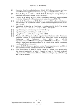 Lydia Vaz, Dr. Ravi Kumar
http://www.iaeme.com/IJMET/index.asp 466 editor@iaeme.com
[8] Kummitha, Rama Krishna Reddy Crutzen, Nathalie (2017). How do we understand smart
cities? An evolutionary perspective. Cities, v.67, July, p.43 (10) (ISSN: 0264-2751)
[9] Braun, T., Fung, B. C., Iqbal, F., & Shah, B. (2018). Security and privacy challenges in
smart cities. Sustainable cities and society, 39, 499-507.
[10] Giffinger, R., & Gudrun, H. (2010). Smart cities ranking: an effective instrument for the
positioning of the cities?. ACE: architecture, city and environment, 4(12), 7-26.
[11] Mori, K., & Christodoulou, A. (2012). Review of sustainability indices and indicators:
Towards a new City Sustainability Index (CSI). Environmental impact assessment review,
32(1), 94-106.
[12] Ahvenniemi, H., Huovila, A., Pinto-Seppä, I., & Airaksinen, M. (2017). What are the
differences between sustainable and smart cities?. Cities, 60, 234-245.
[13] https://starofmysore.com/smart-city-mission-will-still-way/
[14] https://starofmysore.com/will-mysuru-finally-emerge/
[15] http://pib.nic.in/newsite/PrintRelease.aspx?relid=122782
[16] Appanna K K and Vidya D Avadhani, Impact of Career Resilience on Job Performance
among the Employes of Private Insurance Sector, International Journal of Mechanical
Engineering and Technology 9(1), 2018. pp. 423–430.
http://www.iaeme.com/IJMET/issues.asp?JType=IJMET&VType=9&IType=1. Carrier
resilience is the skill of a personal to adapt for the changes in the working environment
even during the disruptive situations
[17] Menon, R. (2017). Commerce Spectrum. [online] Commercespectrum.com. Available at:
http://commercespectrum.com/uploads/article/01-01-2018-801.pdf
[18] Vivek Narendran and Dr. Rethy B. Menon, A Study on Corporate Social Responsibility
and Business Sustainability in Today’s Competitive World: A Case Study on Jyothy
Laboratories Pvt LTD, International Journal of Mechanical Engineering and Technology
9(1), 2018, pp. 687–693
 