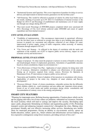 Will Smart City Notion Become Authentic: with Special Reference To Mysuru City
http://www.iaeme.com/IJMET/index.asp 459 editor@iaeme.com
• “Institutional Systems and Capacities: This covers imposition of penalties for delays in service
delivery and improvement in internal resource generation over the last three years”.
• “Self-financing: This would be reflected in payment of salaries by urban local bodies up to
last month, Auditing of accounts up to FY 2012-13, Contribution of internal revenues to the
Budget for 2014-15 and Percentage of establishment and maintenance cost of water supply
met through user charges during 2014-15”.
• “Past track record: Percentage of JNNURM projects completed which were sanctioned till
2012, Percentage of City level reforms achieved under JNNURM and extent of capital
expenditure met from internal resources”.
CITY LEVEL EVALUATION
• ”Credibility of implementation : This encompasses improvement in operational efficiency
over the last three years as reflected in average time taken to give building plan approvals,
increase in property tax assessment and collection, collection of user charges for water,
improvement in power supply, easing of traffic congestion, online accessing of statutory
documents through adoption of IT etc.”.
• ”City Vision and Strategy : As reflected in the degree of correlation with the needs and
aspirations of the residents, use of ICT to improve public service delivery, impact on core
economic activity and inclusiveness”.
PROPOSAL LEVEL EVALUATION
• “Impact of proposal : To what extent the proposal is inclusive in terms of benefits to the poor
and disadvantaged, Extent of employment generation, Articulation of quantifiable outcomes
based on citizen consultations, Impact on environment etc.”.
• “Cost effectiveness of Smart City Plan : Application of smart solutions for doing more with
less of resources, Alternatives considered to enhance cost effectiveness of the proposal,
firming up of resources required from various sources, Provision for Operation &
Maintenance Costs, IT interventions to improve public service delivery”.
• ”Innovation and Scalability: Extent of adoption of best practices in consultation with citizens,
Applicability of project to the entire city, Adoption of smart solutions and Pan-city
developments”.
• “Processes followed : Extent of citizen consultations, vulnerable sections like the differently
abled, children, elderly etc., ward committees and area sabhas and important citizen groups,
Extent of use of social media and mobile governance during citizen consultations and
Accommodation of contrary voices in the strategy and planning”.
SMART CITY FEATURES
“Planning for impromptu areas, Refining housing opportunities, Creation places which can be
apt for jogging and with a lot of trees reduce air pollution, substantial use resources, boosting
the local economy which will lead to synergy and improve the security, Developing open
space- parks, playground, Stimulating eco-balance and augmenting quality of life, Promoting
transport system and enhancing transport connectivity’s throughout the cities, Making cities
governance friendly and cost effective increasing online services, Introducing new mobile
alerts for municipal programmes, Giving an identity to city-economic activity, spruce up
health education, culture, sports etc., Smart solution and infrastructure services-making area
less exposed to contingencies using fewer resources, providing services of less cost”.
 