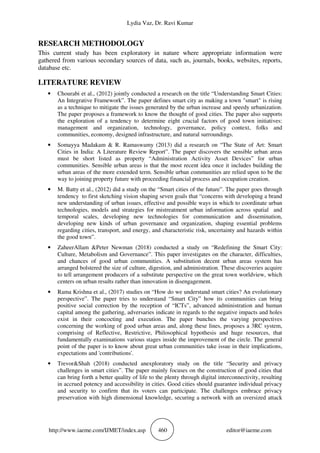 Lydia Vaz, Dr. Ravi Kumar
http://www.iaeme.com/IJMET/index.asp 460 editor@iaeme.com
RESEARCH METHODOLOGY
This current study has been exploratory in nature where appropriate information were
gathered from various secondary sources of data, such as, journals, books, websites, reports,
database etc.
LITERATURE REVIEW
• Chourabi et al., (2012) jointly conducted a research on the title “Understanding Smart Cities:
An Integrative Framework”. The paper defines smart city as making a town "smart" is rising
as a technique to mitigate the issues generated by the urban increase and speedy urbanization.
The paper proposes a framework to know the thought of good cities. The paper also supports
the exploration of a tendency to determine eight crucial factors of good town initiatives:
management and organization, technology, governance, policy context, folks and
communities, economy, designed infrastructure, and natural surroundings.
• Somayya Madakam & R. Ramaswamy (2013) did a research on “The State of Art: Smart
Cities in India: A Literature Review Report”. The paper discovers the sensible urban areas
must be short listed as property “Administration Activity Asset Devices” for urban
communities. Sensible urban areas is that the most recent idea once it includes building the
urban areas of the more extended term. Sensible urban communities are relied upon to be the
way to joining property future with proceeding financial process and occupation creation.
• M. Batty et al., (2012) did a study on the “Smart cities of the future”. The paper goes through
tendency to first sketching vision shaping seven goals that “concerns with developing a brand
new understanding of urban issues, effective and possible ways in which to coordinate urban
technologies, models and strategies for mistreatment urban information across spatial and
temporal scales, developing new technologies for communication and dissemination,
developing new kinds of urban governance and organization, shaping essential problems
regarding cities, transport, and energy, and characteristic risk, uncertainty and hazards within
the good town”.
• ZaheerAllam &Peter Newman (2018) conducted a study on “Redefining the Smart City:
Culture, Metabolism and Governance”. This paper investigates on the character, difficulties,
and chances of good urban communities. A substitution decent urban areas system has
arranged bolstered the size of culture, digestion, and administration. These discoveries acquire
to tell arrangement producers of a substitute perspective on the great town worldview, which
centers on urban results rather than innovation in disengagement.
• Rama Krishna et al., (2017) studies on “How do we understand smart cities? An evolutionary
perspective”. The paper tries to understand “Smart City” how its communities can bring
positive social correction by the reception of “ICTs”, advanced administration and human
capital among the gathering, adversaries indicate in regards to the negative impacts and holes
exist in their concocting and execution. The paper bunches the varying perspectives
concerning the working of good urban areas and, along these lines, proposes a 3RC system,
comprising of Reflective, Restrictive, Philosophical hypothesis and huge resources, that
fundamentally examinations various stages inside the improvement of the circle. The general
point of the paper is to know about great urban communities take issue in their implications,
expectations and 'contributions'.
• Trevor&Shah (2018) conducted anexploratory study on the title “Security and privacy
challenges in smart cities”. The paper mainly focuses on the construction of good cities that
can bring forth a better quality of life to the plenty through digital interconnectivity, resulting
in accrued potency and accessibility in cities. Good cities should guarantee individual privacy
and security to confirm that its voters can participate. The challenges embrace privacy
preservation with high dimensional knowledge, securing a network with an oversized attack
 