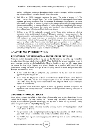 Will Smart City Notion Become Authentic: with Special Reference To Mysuru City
http://www.iaeme.com/IJMET/index.asp 461 editor@iaeme.com
surface, establishing trustworthy knowledge sharing practices, properly utilizing computing,
and mitigating failures cascading through the good network.
• Hall, R.E et al., (2008) conducted a study on the survey “The vision of a smart city”. The
papers expresses the vision of ''Smart City'' is that the city of the more extended term, made
protected and secure condition close by monetary development which because everything
being equal - regardless of whether for power, water, transportation, and so forth territory unit
planned, made and kept up making utilization of cutting edge, incorporated materials, sensors,
physical science, and systems that region unit interfaced with mechanized frameworks
involved databases, following, and basic leadership designs.
• Giffinger et al., (2010) conducted a research on the “Smart cities ranking: an effective
instrument for the positioning of the cities?” The paper scrutinizes various reasons why the
urban communities are increasingly tested to support their forcefulness. Altogether different
vital endeavors are made references in structuring sciences, new methodologies and
instruments are intricate and connected, directing the situating of urban communities amid an
aggressive urban world. There is some proof that open consideration of town rankings is
particularly centered just on to position themselves altogether disregarding its which implies
as partner in nursing instrument for vital structuring. To expand the potential which methods
for rankings the paper offers a layout of different assortments.
ANALYSIS AND INTERPRETATION
REASONS FOR NOT MAKING WAY TO THE SMART CITY LIST
When we explore through the archives we can see that Mysuru was one of the top contenders
to make it into the smart city list back in 2017. When the Modi Governemt came into power it
was a great vaccum that stood ahead of India. Most of the citizens were not fully aware about
the notion in those days. Mysuru was always lauded as a paradise which carried high
prominence, history and a rich heritage. While critiquing an article which was published The
Hindu it was found out that :
• It was found that “MCC” (“Mysore City Corporation “) did not audit its accounts
appropriately after the year 2011.
• It was found that 80 per cent of funds under “Jawaharlal Nehru National Urban Renewal
Mission” (JNNURM) was not used scrupulously.In case if the city had used funds under
“JNNURM” wisely the city would have scored an extra, 10 points which would have helped
improve its overall score
• The potential reason that denied Mysore its smart city privilege was that it surpassed the
population limit, which was between 5 – 10 Lakhs that was parametric for being considered as
a smart city.
TRANSITION FROM 2017 TO 2018
After being a denied, the place in First phase of smart city plan Mysuru has shown drastic
change in all angles. The city clinched the “Cleanest city” title twice. The transportation
system, solid waste management, water supply are the areas in which the city excelled. Some
of the changes which was adopted by the city were
• The government made a substantial move by unveiling various new health policies, which
covers almost all diseases.
• The government is also trying to implement solar power throughout the city which will be a
great stride forward as most of the cities in India haven’t been able to do this.
• The “MCC” plans big as it wants segregate debris effectively from its source for “Solid waste
management”.
 