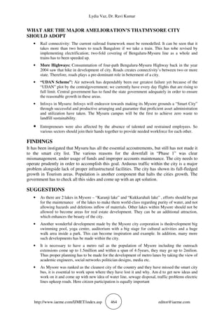 Lydia Vaz, Dr. Ravi Kumar
http://www.iaeme.com/IJMET/index.asp 464 editor@iaeme.com
WHAT ARE THE MAJOR AMELIORATION’S THATMYSORE CITY
SHOULD ADOPT
• Rail connectivity: The current railroad framework must be remodelled. It can be seen that it
takes more than two hours to reach Bangalore if we take a train. This has tobe revised by
implementing electrification; two-fold covering of Bengaluru-Mysuru line as a whole and
trains has to been speeded up.
• More Highways: Consummation of four-path Bengaluru-Mysuru Highway back in the year
2004 saw that hike in development of city. Roads creates connectivity’s between two or more
state. Therefore, roads plays a pre-dominant role in betterment of a city.
• “UDAN Scheme”: Air network has dependably been our greatest failure yet because of the
“UDAN” plot by the centralgovernment; we currently have every day flights that are rising to
full limit. Central government has to fund the state government adequately in order to ensure
the reasonable growth in these areas.
• Infosys in Mysuru: Infosys will endeavor towards making its Mysore grounds a “Smart City”
through successful and productive arranging and guarantee that proficient asset administration
and utilization have taken. The Mysuru campus will be the first to achieve zero waste to
landfill sustainability.
• Entrepreneurs were also affected by the absence of talented and restrained employees. So
various sectors should join their hands together to provide needed workforce for each other.
FINDINGS
It has been instigated that Mysuru has all the essential accoutrements, but still has not made it
to the smart city list. The various reasons for the downfall in “Phase 1” was clear
mismanagement, under usage of funds and improper accounts maintenance. The city needs to
operate prudently in order to accomplish this goal. Arduous traffic within the city is a major
problem alongside lack of proper infrastructural facilities. The city has shown its full-fledged
growth in Tourism areas. Population is another component that halts the cities growth. The
government has to check all this sides and come up with an apt solution.
SUGGESTIONS
• As there are 2 lakes in Mysore – “Karanji lake” and “Kukkarahali lake” , efforts should be put
for the maintenance of the lakes to make them world-class regarding purity of water, and not
allowing hazards and deletions inflow of materials. Other lakes within Mysore should not be
allowed to become areas for real estate development. They can be an additional attraction,
which enhances the beauty of the city.
• Another wonderful development made by the Mysore city corporation is thedevelopment big
swimming pool, yoga centre, auditorium with a big stage for cultural activities and a huge
walk area inside a park. This can become inspiration and example. In addition, many more
such developments has be made within the city.
• It is necessary to have a metro rail as the population of Mysore including the outreach
extensions come up to 1.5million and within a span of 4-5years, they may go up to 2milion.
Thus proper planning has to be made for the development of metro lanes by taking the view of
academic engineers, social networks politician designs, media etc.
• As Mysore was ranked as the cleanest city of the country and they have missed the smart city
bus, it is essential to work upon where they have lost it and why. Am d to get new ideas and
work on it and come up with new idea of water line, sewage disposal, traffic problems electric
lines upkeep roads. Here citizen participation is equally important
 