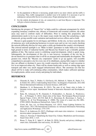 Will Smart City Notion Become Authentic: with Special Reference To Mysuru City
http://www.iaeme.com/IJMET/index.asp 465 editor@iaeme.com
• As the population in Mysore is increasing, people tend to use more vehicle and the traffic is
increasing. Thus, traffic management is another issue to be tackled. It is necessary to go for
underpasses and possible flyover in certain areas. Proper planning has to be made.
• For the orderly development of city, air connectivity to and from Mysore is important. This
will give a boost to business activities.
CONCLUSION
Introducing the prospect of “Smart City” in India could be a pleasant arrangement by which
expanding monetary condition rate, absence of framework and essential comforts, the urban
areas may need to confront stacks of difficulties. Prior to starting this proposition, the
administration needs to try to go to the major issues inside the state like actualizing a right
framework, giving sensible water sanitation and medicinal services offices and so forth.
Mysuru is quite popular for its rich legacy and folklore. In the city, we have seen the entry
of numerous new work producing businesses in recent years and we are very nearly checking
the network difficulty that has for since quite a while ago hindered the country's development.
The colossal national spotlight is on "Make in India" guarantees to make India at its statistic
high ground in terms of industrial facility and Mysuru has floated to get a tolerable gradual
addition of this. The tourism sector is exhibiting sound development, which is quick rising.
Subsequently, the development of this city is sure however, occupants of the city has to
devote themselves to guarantee that it will be an arranged and maintainable development. The
greatest test, which the "Mysuru city corporation" needs to go up against, will assemble
comprehensive perceptive city for every one of its inhabitants, paying little respect to whether
they are affluent or destitute.A suave city would concertize the fantasy of each mysurian to
live in an improved urban city. There will be cleaner boulevards as well as cutting edge open
transport and other very much engaged infrastructural offices. The enormous test that lies
ahead will be to make self-continuing urban communities, which makes sufficient openings
for employments, utilize assets wisely and pining for individuals.
REFERENCE
[1] Chourabi, H., Nam, T., Walker, S., Gil-García, J.R., Mellouli, S., Nahon, K., Pardo, T.A.,
& Scholl, H.J. (2012). Understanding Smart Cities: An Integrative Framework. 2012 45th
Hawaii International Conference on System Sciences, 2289-2297.
[2] Madakam, S., & Ramaswamy, R. (2013). The state of art: Smart cities in India: A
literature review report. International Journal of Innovative Research and Development,
2(12).
[3] Batty, M., Axhausen, K. W., Giannotti, F., Pozdnoukhov, A., Bazzani, A., Wachowicz,
M., ... & Portugali, Y. (2012). Smart cities of the future. The European Physical Journal
Special Topics, 214(1), 481-518. Hall, R. E., Bowerman, B., Braverman, J., Taylor, J.,
Todosow, H., & Von Wimmersperg, U. (2000). The vision of a smart city (No. BNL-
67902; 04042). Brookhaven National Lab., Upton, NY (US).
[4] Castro, M., Jara, A.J., & Gómez-Skarmeta, A.F. (2013). Smart Lighting Solutions for
Smart Cities. 2013 27th International Conference on Advanced Information Networking
and Applications Workshops, 1374-1379.
[5] Pierce, P., & Andersson, B. (2017). Challenges with smart cities initiatives - A municipal
decision makers' perspective. HICSS.
[6] Allam, Z.; Newman, P. Redefining the Smart City: Culture, Metabolism and Governance.
Smart Cities 2018, 1, 4-25.
[7] Braun, T., Fung, B. C., Iqbal, F., & Shah, B. (2018). Security and privacy challenges in
smart cities. Sustainable cities and society, 39, 499-507.
 