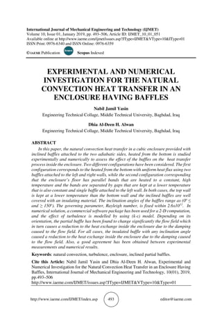 http://www.iaeme.com/IJMET/index.asp 493 editor@iaeme.com
International Journal of Mechanical Engineering and Technology (IJMET)
Volume 10, Issue 01, January 2019, pp. 493–506, Article ID: IJMET_10_01_051
Available online at http://www.iaeme.com/ijmet/issues.asp?JType=IJMET&VType=10&IType=01
ISSN Print: 0976-6340 and ISSN Online: 0976-6359
© IAEME Publication Scopus Indexed
EXPERIMENTAL AND NUMERICAL
INVESTIGATION FOR THE NATURAL
CONVECTION HEAT TRANSFER IN AN
ENCLOSURE HAVING BAFFLES
Nabil Jamil Yasin
Engineering Technical Collage, Middle Technical University, Baghdad, Iraq
Dhia Al-Deen H. Alwan
Engineering Technical Collage, Middle Technical University, Baghdad, Iraq
ABSTRACT
In this paper, the natural convection heat transfer in a cubic enclosure provided with
inclined baffles attached to the two adiabatic sides, heated from the bottom is studied
experimentally and numerically to assess the effect of the baffles on the heat transfer
process inside the enclosure. Two different configurations have been considered. The first
configuration corresponds to the heated from the bottom with uniform heat flux using two
baffles attached to the left and right walls, while the second configuration corresponding
that the enclosure’s floor has parallel bands that are heated to a constant, high
temperature and the bands are separated by gaps that are kept at a lower temperature
that is also constant and single baffle attached to the left wall. In both cases, the top wall
is kept at a lower temperature than the bottom wall and the inclined baffles are well
covered with an insulating material. The inclination angles of the baffles range as (0o
≤
and ≥ 150o
). The governing parameter, Rayleigh number, is fixed within 2.6x1011
. In
numerical solution, a commercial software package has been used for a 2-D computation,
and the effect of turbulence is modelled by using (k-ε) model. Depending on its
orientation, the partial baffle has been found to change significantly the flow field which
in turn causes a reduction to the heat exchange inside the enclosure due to the damping
caused to the flow field. For all cases, the insulated baffle with any inclination angle
caused a reduction to the heat exchange inside the enclosure due to the damping caused
to the flow field. Also, a good agreement has been obtained between experimental
measurements and numerical results.
Keywords: natural convection, turbulence, enclosure, inclined partial baffles.
Cite this Article: Nabil Jamil Yasin and Dhia Al-Deen H. Alwan, Experimental and
Numerical Investigation for the Natural Convection Heat Transfer in an Enclosure Having
Baffles, International Journal of Mechanical Engineering and Technology, 10(01), 2019,
pp.493–506
http://www.iaeme.com/IJMET/issues.asp?JType=IJMET&VType=10&Type=01
 