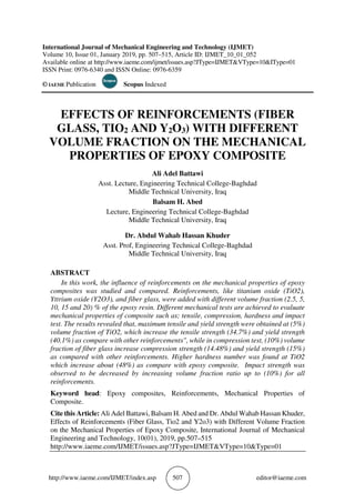 http://www.iaeme.com/IJMET/index.asp 507 editor@iaeme.com
International Journal of Mechanical Engineering and Technology (IJMET)
Volume 10, Issue 01, January 2019, pp. 507–515, Article ID: IJMET_10_01_052
Available online at http://www.iaeme.com/ijmet/issues.asp?JType=IJMET&VType=10&IType=01
ISSN Print: 0976-6340 and ISSN Online: 0976-6359
© IAEME Publication Scopus Indexed
EFFECTS OF REINFORCEMENTS (FIBER
GLASS, TIO2 AND Y2O3) WITH DIFFERENT
VOLUME FRACTION ON THE MECHANICAL
PROPERTIES OF EPOXY COMPOSITE
Ali Adel Battawi
Asst. Lecture, Engineering Technical College-Baghdad
Middle Technical University, Iraq
Balsam H. Abed
Lecture, Engineering Technical College-Baghdad
Middle Technical University, Iraq
Dr. Abdul Wahab Hassan Khuder
Asst. Prof, Engineering Technical College-Baghdad
Middle Technical University, Iraq
ABSTRACT
In this work, the influence of reinforcements on the mechanical properties of epoxy
composites was studied and compared. Reinforcements, like titanium oxide (TiO2),
Yttrium oxide (Y2O3), and fiber glass, were added with different volume fraction (2.5, 5,
10, 15 and 20) % of the epoxy resin. Different mechanical tests are achieved to evaluate
mechanical properties of composite such as; tensile, compression, hardness and impact
test. The results revealed that, maximum tensile and yield strength were obtained at (5%)
volume fraction of TiO2, which increase the tensile strength (34.7%) and yield strength
(40.1%) as compare with other reinforcements", while in compression test, (10%) volume
fraction of fiber glass increase compression strength (14.48%) and yield strength (15%)
as compared with other reinforcements. Higher hardness number was found at TiO2
which increase about (48%) as compare with epoxy composite. Impact strength was
observed to be decreased by increasing volume fraction ratio up to (10%) for all
reinforcements.
Keyword head: Epoxy composites, Reinforcements, Mechanical Properties of
Composite.
Cite this Article: Ali Adel Battawi, Balsam H. Abed and Dr. Abdul Wahab Hassan Khuder,
Effects of Reinforcements (Fiber Glass, Tio2 and Y2o3) with Different Volume Fraction
on the Mechanical Properties of Epoxy Composite, International Journal of Mechanical
Engineering and Technology, 10(01), 2019, pp.507–515
http://www.iaeme.com/IJMET/issues.asp?JType=IJMET&VType=10&Type=01
 