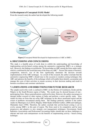 CMA. Dr. C. Samuel Joseph, Dr. F.J. Peter Kumar and Dr. R. Magesh Kumar,
http://www.iaeme.com/IJMET/index.asp 561 editor@iaeme.com
5.6 Development of Conceptual (SAM) Model
From the research study the author had developed the following model:
Figure.2 Conceptual Model Developed for Implementation of ABC in SME’s
6. DISCUSSIONS AND CONCLUSIONS
This study is a humble piece of work done to exhibit the understanding and knowledge of
implementing activity-based costing among the automotive engineering SME’s as a strategic
tool. However, the findings reveal that the “No knowledge on ABC among the firms under study,
which is confirmed by the result that none of the firms use ABC”. Factors like nature of business,
competition, turnover, size of the firm significantly dominates the decision towards
implementation of the ABC technique. As a result of this research, the author conclude that the
automotive engineering SME’s should raise to the occasion to modern costing techniques like
ABC and optimize the benefits of the technique which will enable them identify, accumulate and
manage the costs of their activities to ensure accuracy in their decision making and result in
business excellence and customer satisfaction.
7. LIMITATIONS AND DIRECTIONS FOR FUTURE RESEARCH
The sample used in this work is confined to SME’s in the District of Coimbatore, Erode and the
Nilgiris in the South-Western region of India. The results may be skewed because of non -
participating firms. Hence generalizations could not be done. However, the author encourages to
attempt further research to other regions of India and perform a sector specific study. Also,
studies be done on firms that are using ABC technique on the above mentioned region and the
extent of problems encountered among them. The findings perfectly conform to the earlier
studies by Manriquez et.al (2014), Magdey Abdel-Kader & Robert Luther, (2006) and Adelegan,
Olatundun Janet (1998). Therefore, the author conclude that activity-based costing is yet to
evolve among SME’s in this part of region. The firms need to be competitive and be more
progressive and adoptive to new strategic cost management techniques. Government, Small
Industries Associations and Professional Accounting bodies should take on these challenges to
educate and train such entrepreneurs on the benefits of implementing activity - based costing
technique.
 