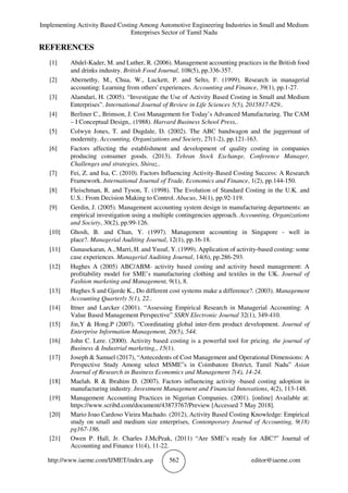 Implementing Activity Based Costing Among Automotive Engineering Industries in Small and Medium
Enterprises Sector of Tamil Nadu
http://www.iaeme.com/IJMET/index.asp 562 editor@iaeme.com
REFERENCES
[1] Abdel‐Kader, M. and Luther, R. (2006). Management accounting practices in the British food
and drinks industry. British Food Journal, 108(5), pp.336-357.
[2] Abernethy, M., Chua, W., Luckett, P. and Selto, F. (1999). Research in managerial
accounting: Learning from others' experiences. Accounting and Finance, 39(1), pp.1-27.
[3] Alamdari, H. (2005). “Investigate the Use of Activity Based Costing in Small and Medium
Enterprises”. International Journal of Review in Life Sciences 5(5), 2015817-829..
[4] Berliner C., Brimson, J. Cost Management for Today’s Advanced Manufacturing. The CAM
– I Conceptual Design,. (1988). Harvard Business School Press,.
[5] Colwyn Jones, T. and Dugdale, D. (2002). The ABC bandwagon and the juggernaut of
modernity. Accounting, Organizations and Society, 27(1-2), pp.121-163.
[6] Factors affecting the establishment and development of quality costing in companies
producing consumer goods. (2013). Tehran Stock Exchange, Conference Manager,
Challenges and strategies, Shiraz..
[7] Fei, Z. and Isa, C. (2010). Factors Influencing Activity-Based Costing Success: A Research
Framework. International Journal of Trade, Economics and Finance, 1(2), pp.144-150.
[8] Fleischman, R. and Tyson, T. (1998). The Evolution of Standard Costing in the U.K. and
U.S.: From Decision Making to Control. Abacus, 34(1), pp.92-119.
[9] Gerdin, J. (2005). Management accounting system design in manufacturing departments: an
empirical investigation using a multiple contingencies approach. Accounting, Organizations
and Society, 30(2), pp.99-126.
[10] Ghosh, B. and Chan, Y. (1997). Management accounting in Singapore ‐ well in
place?. Managerial Auditing Journal, 12(1), pp.16-18.
[11] Gunasekaran, A., Marri, H. and Yusuf, Y. (1999). Application of activity‐based costing: some
case experiences. Managerial Auditing Journal, 14(6), pp.286-293.
[12] Hughes A (2005) ABC/ABM- activity based costing and activity based management: A
profitability model for SME’s manufacturing clothing and textiles in the UK. Journal of
Fashion marketing and Management, 9(1), 8.
[13] Hughes S and Gjerde K., Do different cost systems make a difference?. (2003). Management
Accounting Quarterly 5(1), 22..
[14] Ittner and Larcker (2001). “Assessing Empirical Research in Managerial Accounting: A
Value Based Management Perspective” SSRN Electronic Journal 32(1), 349-410.
[15] Jin,Y & Hong.P (2007). “Coordinating global inter-firm product development. Journal of
Enterprise Information Management, 20(5), 544.
[16] John C. Lere. (2000). Activity based costing is a powerful tool for pricing. the journal of
Business & Industrial marketing,, 15(1).
[17] Joseph & Samuel (2017), “Antecedents of Cost Management and Operational Dimensions: A
Perspective Study Among select MSME”s in Coimbatore District, Tamil Nadu” Asian
Journal of Research in Business Economics and Management 7(4), 14-24.
[18] Maelah. R & Ibrahim D. (2007). Factors influencing activity -based costing adoption in
manufacturing industry. Investment Management and Financial Innovations, 4(2), 113-148.
[19] Management Accounting Practices in Nigerian Companies. (2001). [online] Available at:
https://www.scribd.com/document/43873767/Preview [Accessed 7 May 2018].
[20] Mario Joao Cardoso Vieira Machado. (2012), Activity Based Costing Knowledge: Empirical
study on small and medium size enterprises, Contemporary Journal of Accounting, 9(18)
pg167-186.
[21] Owen P. Hall, Jr. Charles J.McPeak, (2011) “Are SME’s ready for ABC?” Journal of
Accounting and Finance 11(4), 11-22.
 