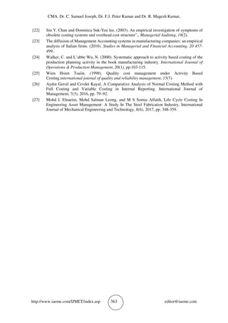 CMA. Dr. C. Samuel Joseph, Dr. F.J. Peter Kumar and Dr. R. Magesh Kumar,
http://www.iaeme.com/IJMET/index.asp 563 editor@iaeme.com
[22] Siu Y. Chan and Dominica Suk-Yee lee. (2003). An empirical investigation of symptoms of
obsolete costing systems and overhead cost structure”,. Managerial Auditing, 18(2).
[23] The diffusion of Management Accounting systems in manufacturing companies: an empirical
analysis of Italian firms. (2010). Studies in Managerial and Financial Accounting, 20 457-
499..
[24] Walker, C. and L’abbe Wu, N. (2000). Systematic approach to activity based costing of the
production planning activity in the book manufacturing industry. International Journal of
Operations & Production Management, 20(1), pp.103-115.
[25] Wien Hsien Tsaiin. (1998). Quality cost management under Activity Based
Costing.international journal of quality and reliability management, 15(7).
[26] Aydın Gersil and Cevdet Kayal, A Comparative Analysis of Normal Costing Method with
Full Costing and Variable Costing in Internal Reporting. International Journal of
Management, 7(3), 2016, pp. 79–92.
[27] Mohd I. Elnaeim, Mohd Salman Leong, and M S Somia Alfatih, Life Cycle Costing In
Engineering Asset Management: A Study In The Steel Fabrication Industry, International
Journal of Mechanical Engineering and Technology, 8(6), 2017, pp. 348-359.
 